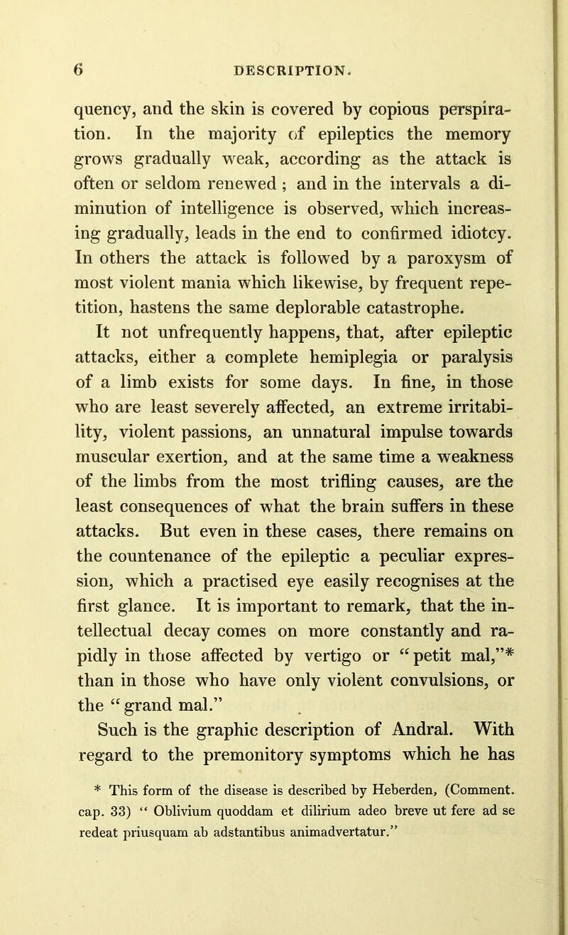 quency, and the skin is covered by copious perspira- tion. In the majority of epileptics the memory grows gradually weak, according as the attack is often or seldom renewed ; and in the intervals a di- minution of intelligence is observed, which increas- ing gradually, leads in the end to confirmed idiotcy. In others the attack is followed by a paroxysm of most violent mania which likewise, by frequent repe- tition, hastens the same deplorable catastrophe. It not unfrequently happens, that, after epileptic attacks, either a complete hemiplegia or paralysis of a limb exists for some days. In fine, in those who are least severely affected, an extreme irritabi- lity, violent passions, an unnatural impulse towards muscular exertion, and at the same time a weakness of the limbs from the most trifling causes, are the least consequences of what the brain suffers in these attacks. But even in these cases, there remains on the countenance of the epileptic a peculiar expres- sion, which a practised eye easily recognises at the first glance. It is important to remark, that the in- tellectual decay comes on more constantly and ra- pidly in those affected by vertigo or “petit mal,”# than in those who have only violent convulsions, or the “ grand mal.” Such is the graphic description of Andral. With regard to the premonitory symptoms which he has * This form of the disease is described by Heberden, (Comment, cap. 33) “ Oblivium quoddam et dilirium adeo breve ut fere ad se redeat priusquam ab adstantibus animadvertatur.”