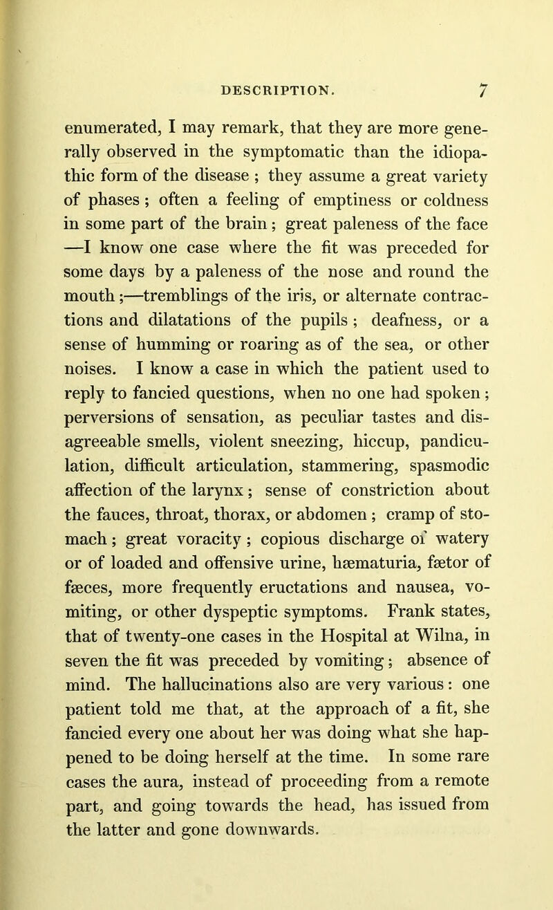 enumerated, I may remark, that they are more gene- rally observed in the symptomatic than the idiopa- thic form of the disease ; they assume a great variety of phases ; often a feeling of emptiness or coldness in some part of the brain ; great paleness of the face —I know one case where the fit was preceded for some days by a paleness of the nose and round the mouth ;—tremblings of the iris, or alternate contrac- tions and dilatations of the pupils ; deafness, or a sense of humming or roaring as of the sea, or other noises. I know a case in which the patient used to reply to fancied questions, when no one had spoken; perversions of sensation, as peculiar tastes and dis- agreeable smells, violent sneezing, hiccup, pandicu- lation, difficult articulation, stammering, spasmodic affection of the larynx; sense of constriction about the fauces, throat, thorax, or abdomen ; cramp of sto- mach ; great voracity ; copious discharge of watery or of loaded and offensive urine, hsematuria, fsetor of faeces, more frequently eructations and nausea, vo- miting, or other dyspeptic symptoms. Frank states, that of twenty-one cases in the Hospital at Wilna, in seven the fit was preceded by vomiting; absence of mind. The hallucinations also are very various: one patient told me that, at the approach of a fit, she fancied every one about her was doing what she hap- pened to be doing herself at the time. In some rare cases the aura, instead of proceeding from a remote part, and going towards the head, has issued from the latter and gone downwards.