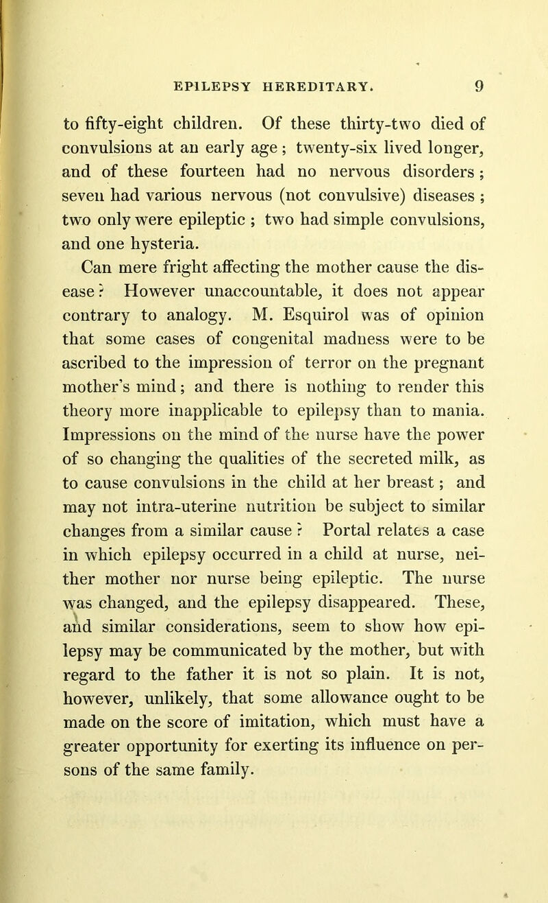 to fifty-eight children. Of these thirty-two died of convulsions at an early age; twenty-six lived longer, and of these fourteen had no nervous disorders; seven had various nervous (not convulsive) diseases ; two only were epileptic ; two had simple convulsions, and one hysteria. Can mere fright affecting the mother cause the dis- ease ? However unaccountable, it does not appear contrary to analogy. M. Esquirol was of opinion that some cases of congenital madness were to be ascribed to the impression of terror on the pregnant mother’s mind; and there is nothing to render this theory more inapplicable to epilepsy than to mania. Impressions on the mind of the nurse have the power of so changing the qualities of the secreted milk, as to cause convulsions in the child at her breast; and may not intra-uterine nutrition be subject to similar changes from a similar cause ? Portal relates a case in which epilepsy occurred in a child at nurse, nei- ther mother nor nurse being epileptic. The nurse was changed, and the epilepsy disappeared. These, and similar considerations, seem to show how epi- lepsy may be communicated by the mother, but with regard to the father it is not so plain. It is not, however, unlikely, that some allowance ought to be made on the score of imitation, which must have a greater opportunity for exerting its influence on per- sons of the same family.