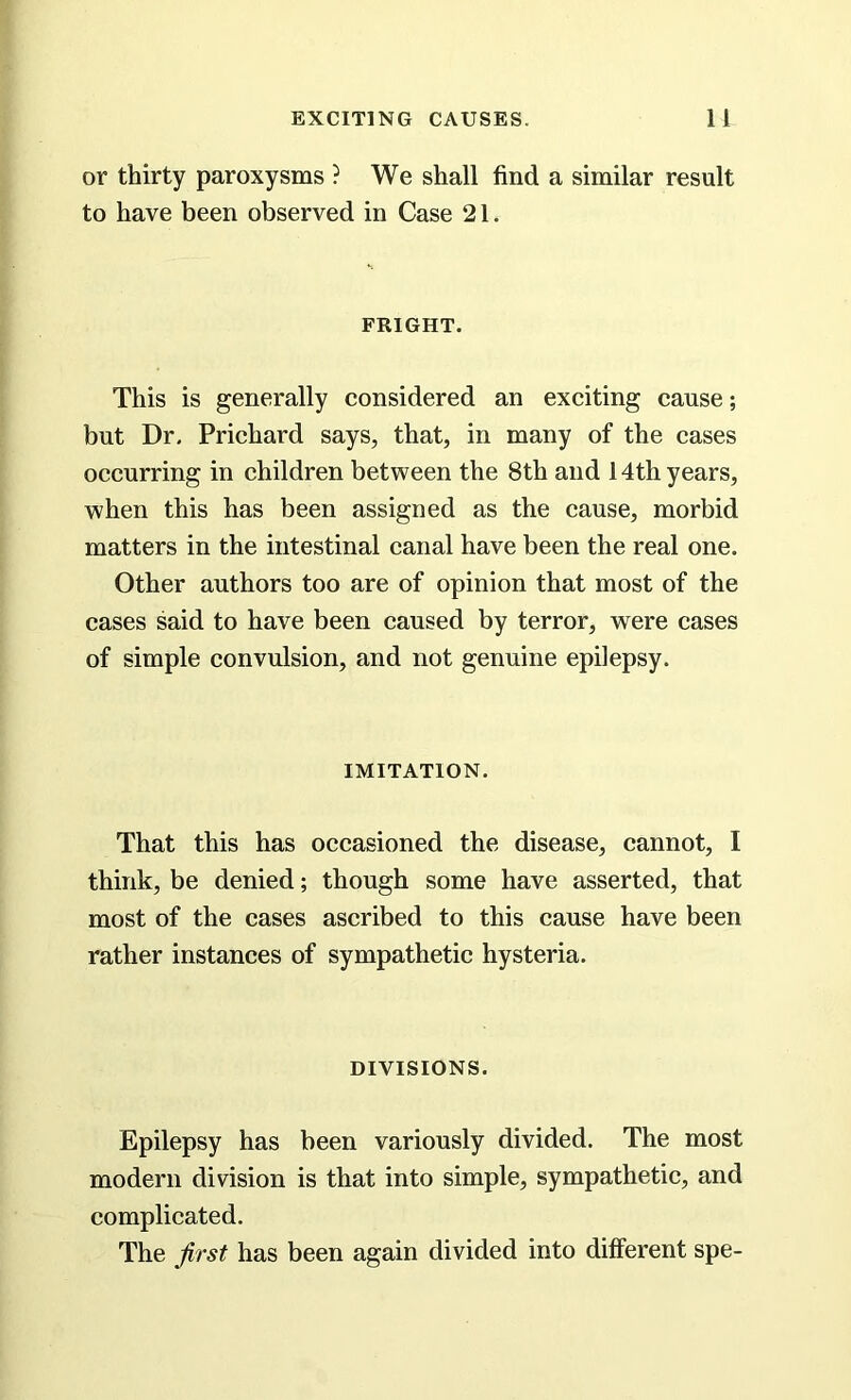 or thirty paroxysms ? We shall find a similar result to have been observed in Case 21. FRIGHT. This is generally considered an exciting cause; but Dr. Prichard says, that, in many of the cases occurring in children between the 8th and 14th years, when this has been assigned as the cause, morbid matters in the intestinal canal have been the real one. Other authors too are of opinion that most of the cases said to have been caused by terror, were cases of simple convulsion, and not genuine epilepsy. IMITATION. That this has occasioned the disease, cannot, I think, be denied; though some have asserted, that most of the cases ascribed to this cause have been rather instances of sympathetic hysteria. DIVISIONS. Epilepsy has been variously divided. The most modern division is that into simple, sympathetic, and complicated. The first has been again divided into different spe-