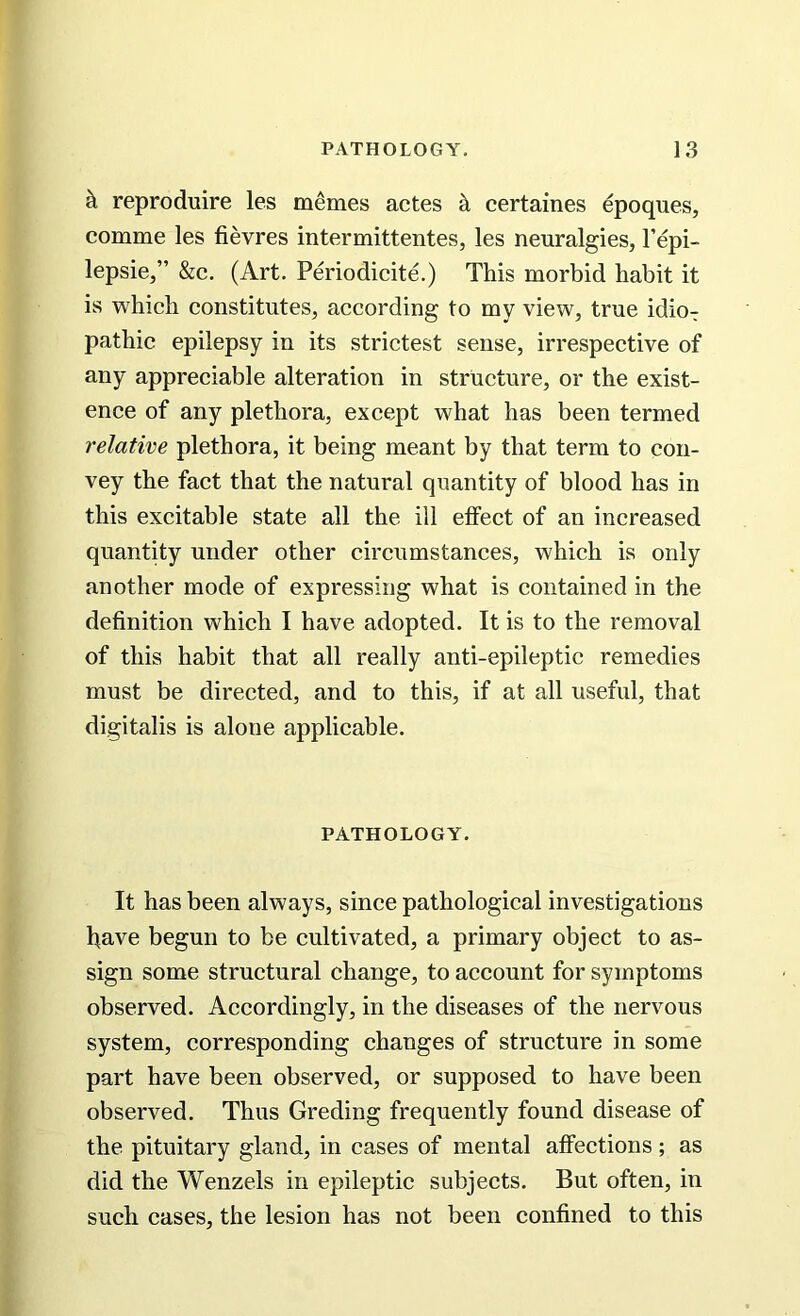 k reproduire les memes actes k certaines epoques, comme les fievres intermittentes, les neuralgies, l’epi- lepsie,” &c. (Art. Periodicite.) This morbid habit it is which constitutes, according to my view, true idio- pathic epilepsy in its strictest sense, irrespective of any appreciable alteration in structure, or the exist- ence of any plethora, except what has been termed relative plethora, it being meant by that term to con- vey the fact that the natural quantity of blood has in this excitable state all the ill effect of an increased quantity under other circumstances, which is only another mode of expressing what is contained in the definition which I have adopted. It is to the removal of this habit that all really anti-epileptic remedies must be directed, and to this, if at all useful, that digitalis is aloue applicable. PATHOLOGY. It has been always, since pathological investigations have begun to be cultivated, a primary object to as- sign some structural change, to account for symptoms observed. Accordingly, in the diseases of the nervous system, corresponding changes of structure in some part have been observed, or supposed to have been observed. Thus Greding frequently found disease of the pituitary gland, in cases of mental affections; as did the Wenzels in epileptic subjects. But often, in such cases, the lesion has not been confined to this