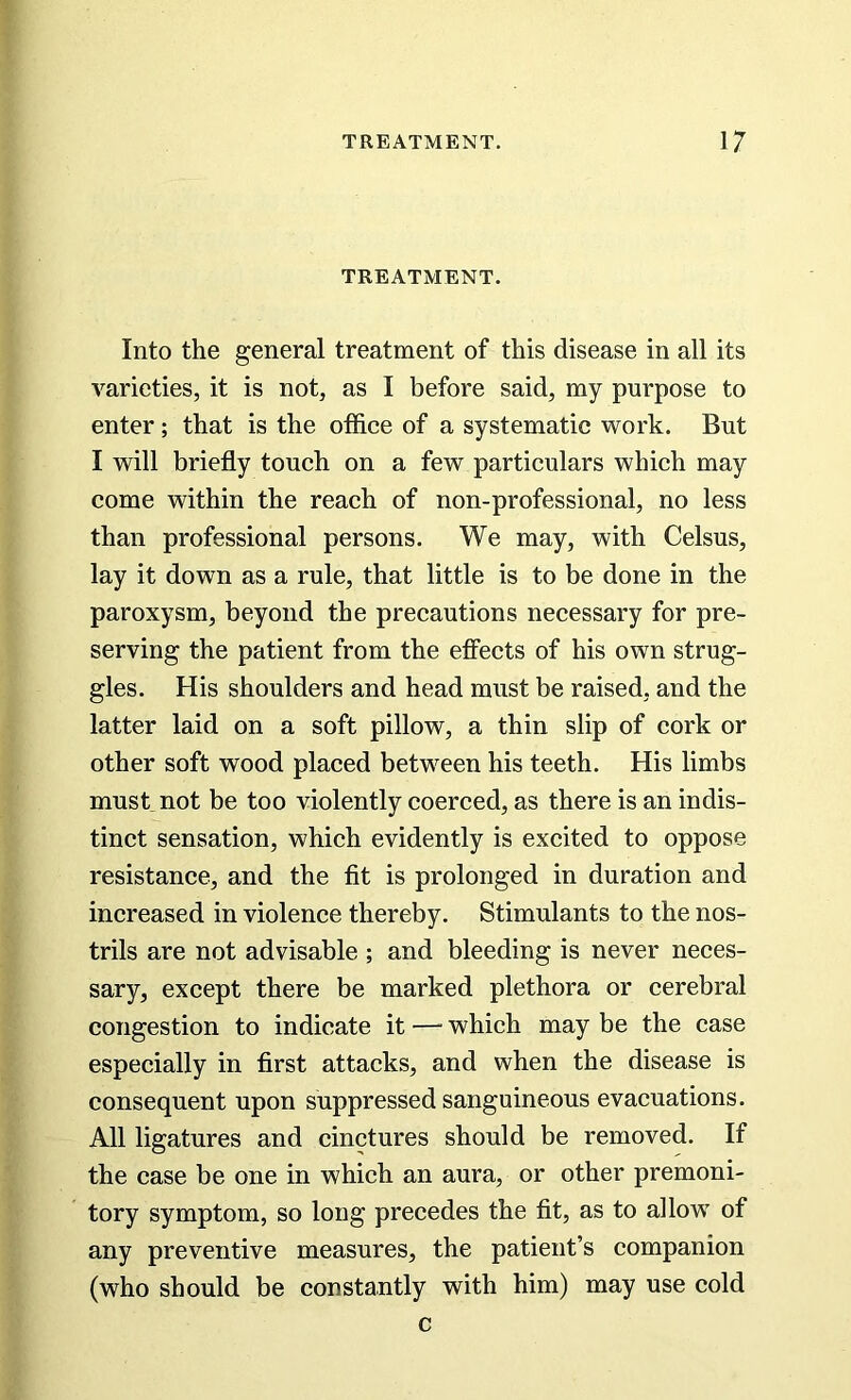 TREATMENT. Into the general treatment of this disease in all its varieties, it is not, as I before said, my purpose to enter; that is the office of a systematic work. But I will briefly touch on a few particulars which may come within the reach of non-professional, no less than professional persons. We may, with Celsus, lay it down as a rule, that little is to be done in the paroxysm, beyond the precautions necessary for pre- serving the patient from the effects of his own strug- gles. His shoulders and head must be raised, and the latter laid on a soft pillow, a thin slip of cork or other soft wood placed between his teeth. His limbs must not be too violently coerced, as there is an indis- tinct sensation, which evidently is excited to oppose resistance, and the fit is prolonged in duration and increased in violence thereby. Stimulants to the nos- trils are not advisable ; and bleeding is never neces- sary, except there be marked plethora or cerebral congestion to indicate it — which may be the case especially in first attacks, and when the disease is consequent upon suppressed sanguineous evacuations. All ligatures and cinctures should be removed. If the case be one in which an aura, or other premoni- tory symptom, so long precedes the fit, as to allow of any preventive measures, the patient’s companion (who should be constantly with him) may use cold