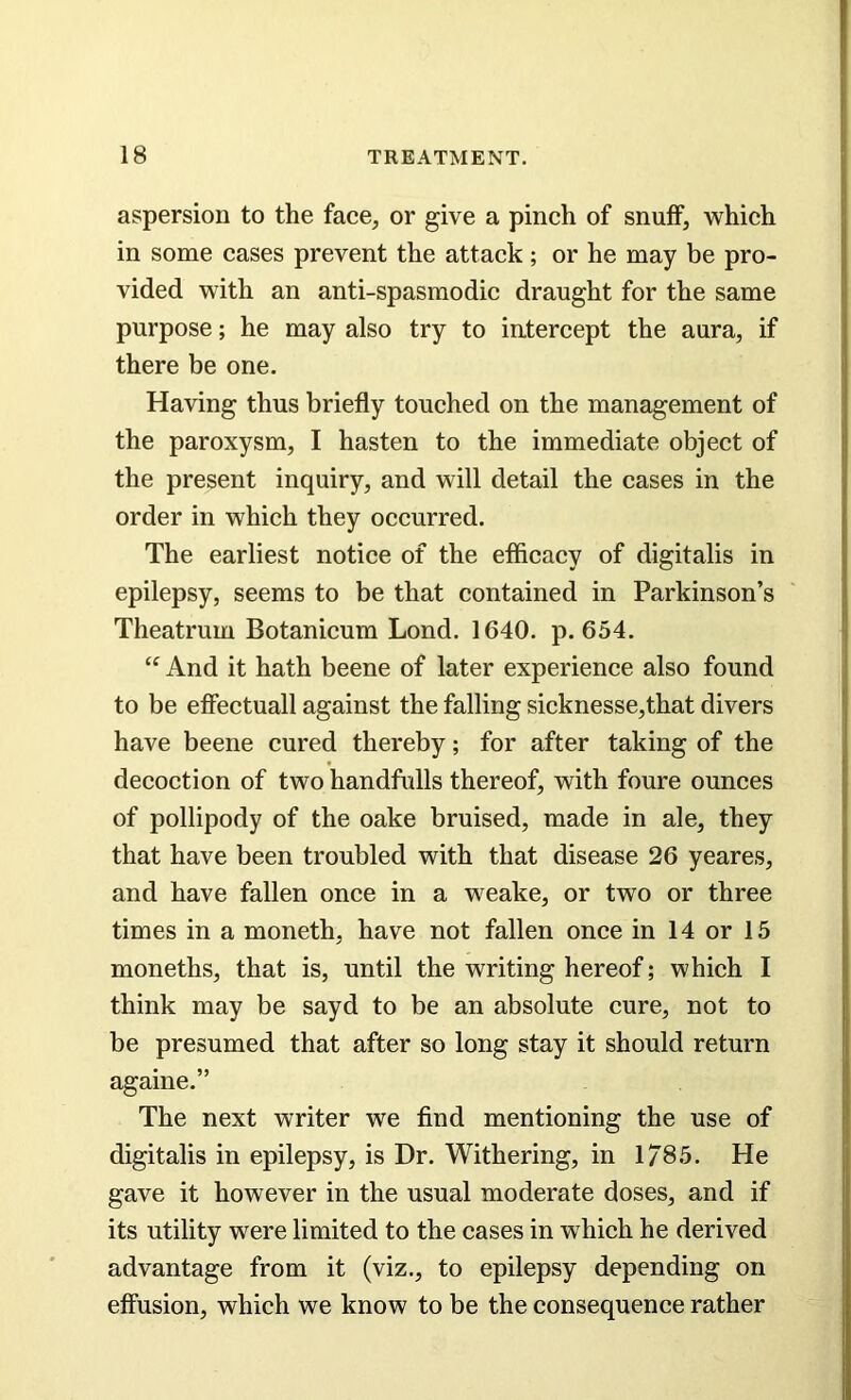 aspersion to the face, or give a pinch of snuff, which in some cases prevent the attack; or he may be pro- vided with an anti-spasmodic draught for the same purpose; he may also try to intercept the aura, if there be one. Having thus briefly touched on the management of the paroxysm, I hasten to the immediate object of the present inquiry, and will detail the cases in the order in which they occurred. The earliest notice of the efficacy of digitalis in epilepsy, seems to be that contained in Parkinson’s Theatrum Botanicum Lond. 1640. p.654. “ And it hath beene of later experience also found to be effectuall against the falling sicknesse,that divers have beene cured thereby; for after taking of the decoction of two handfulls thereof, with foure ounces of pollipody of the oake bruised, made in ale, they that have been troubled with that disease 26 yeares, and have fallen once in a weake, or two or three times in a moneth, have not fallen once in 14 or 15 moneths, that is, until the writing hereof; which I think may be sayd to be an absolute cure, not to be presumed that after so long stay it should return againe.” The next writer we find mentioning the use of digitalis in epilepsy, is Dr. Withering, in 1/85. He gave it however in the usual moderate doses, and if its utility were limited to the cases in which he derived advantage from it (viz., to epilepsy depending on effusion, which we know to be the consequence rather