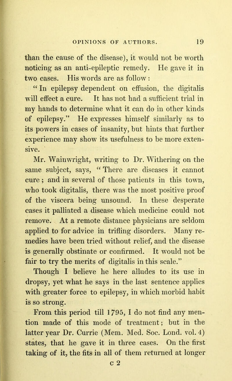 than the cause of the disease), it would not be worth noticing as an anti-epileptic remedy. He gave it in two cases. His words are as follow : “ In epilepsy dependent on effusion, the digitalis w ill effect a cure. It has not had a sufficient trial in my hands to determine what it can do in other kinds of epilepsy.” He expresses himself similarly as to its powers in cases of insanity, but hints that further experience may show its usefulness to be more exten- sive. Mr. Wainwright, writing to Dr. Withering on the same subject, says, “ There are diseases it cannot cure; and in several of those patients in this town, who took digitalis, there was the most positive proof of the viscera being unsound. In these desperate cases it palliated a disease which medicine could not remove. At a remote distance physicians are seldom applied to for advice in trifling disorders. Many re- medies have been tried without relief, and the disease is generally obstinate or confirmed. It would not be fair to try the merits of digitalis in this scale.” Though I believe he here alludes to its use in dropsy, yet what he says in the last sentence applies with greater force to epilepsy, in which morbid habit is so strong. From this period till 1795, I do not find any men- tion made of this mode of treatment; but in the latter year Dr. Currie (Mem. Med. Soc. Lond. vol. 4) states, that he gave it in three cases. On the first taking of it, the fits in all of them returned at longer c 2