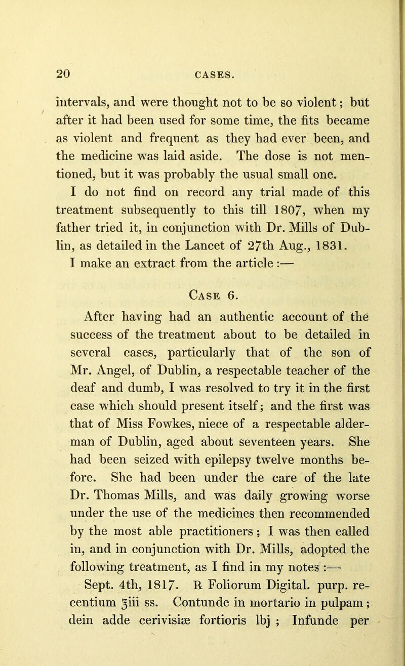 intervals, and were thought not to be so violent; but after it had been used for some time, the fits became as violent and frequent as they had ever been, and the medicine was laid aside. The dose is not men- tioned, but it was probably the usual small one. I do not find on record any trial made of this treatment subsequently to this till 1807, when my father tried it, in conjunction with Dr. Mills of Dub- lin, as detailed in the Lancet of 27th Aug., 1831. I make an extract from the article :— Case 6. After having had an authentic account of the success of the treatment about to be detailed in several cases, particularly that of the son of Mr. Angel, of Dublin, a respectable teacher of the deaf and dumb, I was resolved to try it in the first case which should present itself; and the first was that of Miss Fowkes, niece of a respectable aider- man of Dublin, aged about seventeen years. She had been seized with epilepsy twelve months be- fore. She had been under the care of the late Dr. Thomas Mills, and was daily growing worse under the use of the medicines then recommended by the most able practitioners; I was then called in, and in conjunction with Dr. Mills, adopted the following treatment, as I find in my notes :— Sept. 4th, 1817. R Foliorum Digital, purp. re- centium ss. Contunde in mortario in pulpam; dein adde cerivisise fortioris lbj ; Infunde per