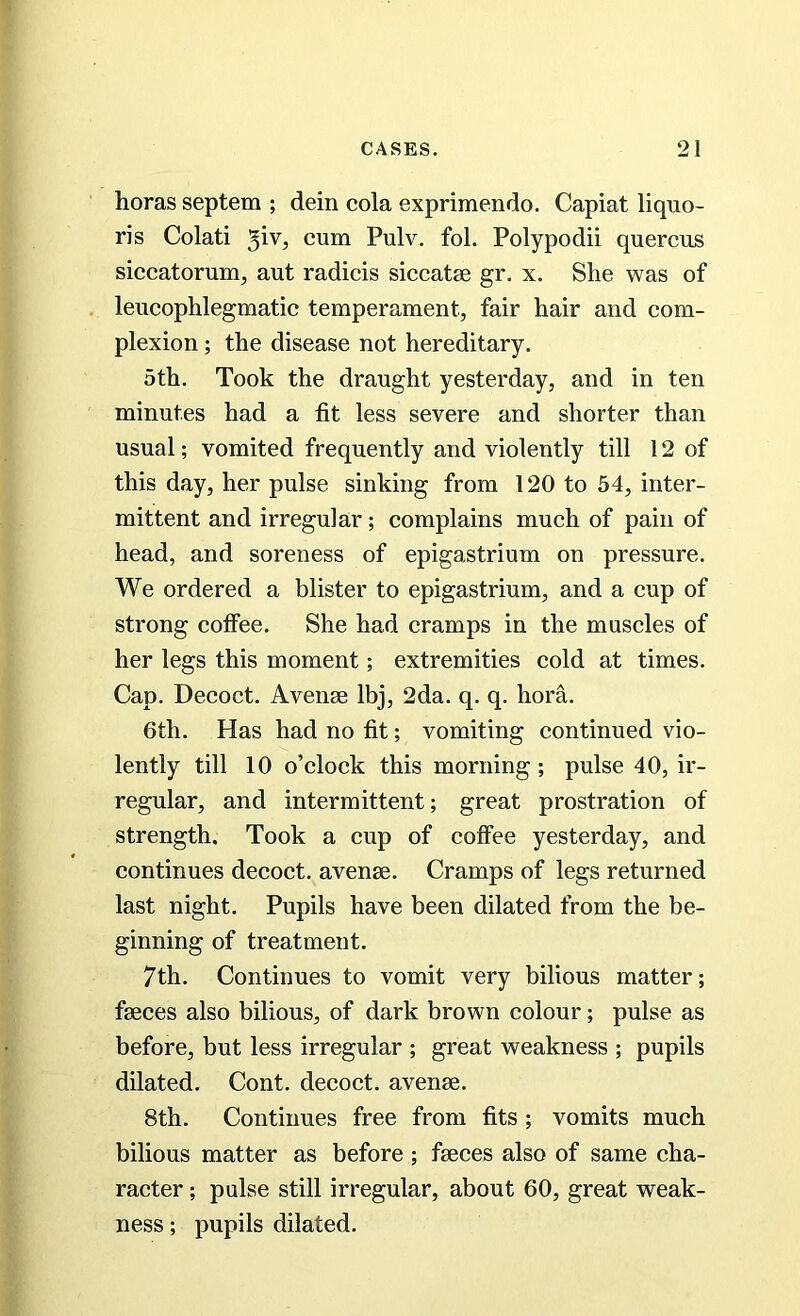horas septem ; dein cola exprimendo. Capiat liquo- ris Colati $\v, cum Pulv. fol. Polypodii quercus siccatorum, ant radicis siccatse gr. x. She was of leucophlegmatic temperament, fair hair and com- plexion ; the disease not hereditary. 5th. Took the draught yesterday, and in ten minutes had a fit less severe and shorter than usual; vomited frequently and violently till 12 of this day, her pulse sinking from 120 to 54, inter- mittent and irregular; complains much of pain of head, and soreness of epigastrium on pressure. We ordered a blister to epigastrium, and a cup of strong coffee. She had cramps in the muscles of her legs this moment; extremities cold at times. Cap. Decoct. Avenae lbj, 2da. q. q. hora. 6th. Has had no fit; Amounting continued vio- lently till 10 o’clock this morning; pulse 40, ir- regular, and intermittent; great prostration of strength. Took a cup of coffee yesterday, and continues decoct, avenae. Cramps of legs returned last night. Pupils have been dilated from the be- ginning of treatment. 7th. Continues to vomit very bilious matter; faeces also bilious, of dark brown colour; pulse as before, but less irregular ; great weakness ; pupils dilated. Cont. decoct, avenae. 8th. Continues free from fits; vomits much bilious matter as before ; faeces also of same cha- racter ; pulse still irregular, about 60, great weak- ness ; pupils dilated.