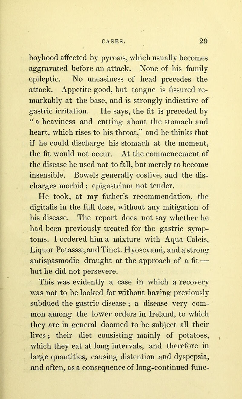 boyhood affected by pyrosis, which usually becomes aggravated before an attack. None of his family epileptic. No uneasiness of head precedes the attack. Appetite good, but tongue is fissured re- markably at the base, and is strongly indicative of gastric irritation. He says, the fit is preceded by u a heaviness and cutting about the stomach and heart, which rises to his throat,” and he thinks that if he could discharge his stomach at the moment, the fit would not occur. At the commencement of the disease he used not to fall, but merely to become insensible. Bowels generally costive, and the dis- charges morbid ; epigastrium not tender. He took, at my father’s recommendation, the digitalis in the full dose, without any mitigation of his disease. The report does not say whether he had been previously treated for the gastric symp- toms. I ordered him a mixture with Aqua Calcis, Liquor Potassse,and Tinct. Hyoscyami, and a strong antispasmodic draught at the approach of a fit — but he did not persevere. This was evidently a case in which a recovery was not to be looked for without having previously subdued the gastric disease ; a disease very com- mon among the lower orders in Ireland, to which they are in general doomed to be subject all their lives; their diet consisting mainly of potatoes, which they eat at long intervals, and therefore in large quantities, causing distention and dyspepsia, and often, as a consequence of long-continued func-