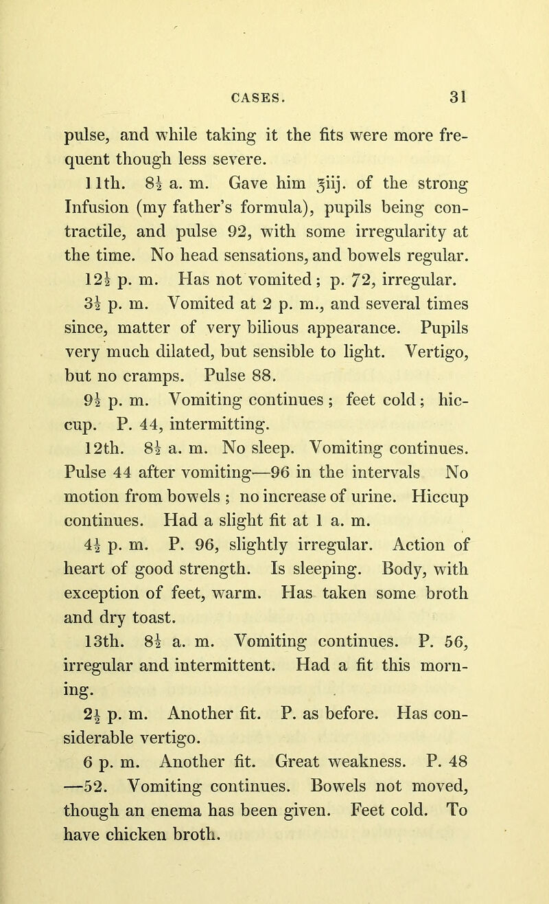 pulse, and while taking it the fits were more fre- quent though less severe. 11th. 8| a. m. Gave him . of the strong Infusion (my father’s formula), pupils being con- tractile, and pulse 92, with some irregularity at the time. No head sensations, and bow’els regular. 12! p. m. Has not vomited; p. 72, irregular. 3! p. m. Vomited at 2 p. m., and several times since, matter of very bilious appearance. Pupils very much dilated, but sensible to light. Vertigo, but no cramps. Pulse 88. 9! p. m. Vomiting continues; feet cold; hic- cup. P. 44, intermitting. 12th. 8! a. m. No sleep. Vomiting continues. Pulse 44 after vomiting—96 in the intervals No motion from bowels ; no increase of urine. Hiccup continues. Had a slight fit at 1 a. m. 4! p. m. P. 96, slightly irregular. Action of heart of good strength. Is sleeping. Body, with exception of feet, warm. Has taken some broth and dry toast. 13th. 8! a. m. Vomiting continues. P. 56, irregular and intermittent. Had a fit this morn- ing. 2i p. m. Another fit. P. as before. Has con- siderable vertigo. 6 p. m. Another fit. Great weakness. P. 48 —52. Vomiting continues. Bowels not moved, though an enema has been given. Feet cold. To have chicken broth.