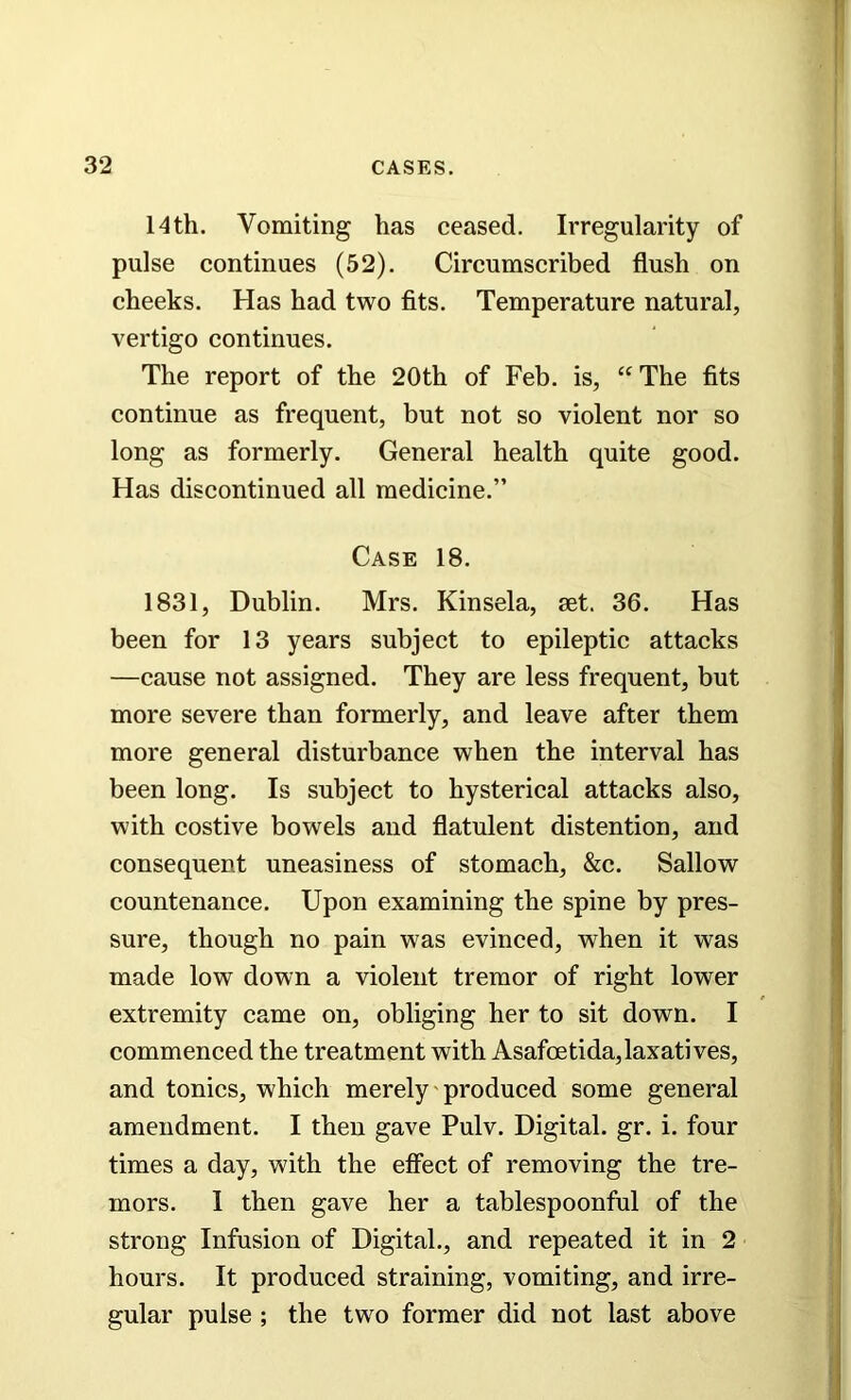 14th. Vomiting has ceased. Irregularity of pulse continues (52). Circumscribed flush on cheeks. Has had two fits. Temperature natural, vertigo continues. The report of the 20th of Feb. is, “ The fits continue as frequent, but not so violent nor so long as formerly. General health quite good. Has discontinued all medicine.” Case 18. 1831, Dublin. Mrs. Kinsela, set. 36. Has been for 13 years subject to epileptic attacks —cause not assigned. They are less frequent, but more severe than formerly, and leave after them more general disturbance when the interval has been long. Is subject to hysterical attacks also, with costive bowels and flatulent distention, and consequent uneasiness of stomach, &c. Sallow countenance. Upon examining the spine by pres- sure, though no pain was evinced, when it was made low down a violent tremor of right lower extremity came on, obliging her to sit down. I commenced the treatment with Asafoetida,laxatives, and tonics, which merely produced some general amendment. I then gave Pulv. Digital, gr. i. four times a day, with the etfect of removing the tre- mors. I then gave her a tablespoonful of the strong Infusion of Digital., and repeated it in 2 hours. It produced straining, vomiting, and irre- gular pulse ; the two former did not last above