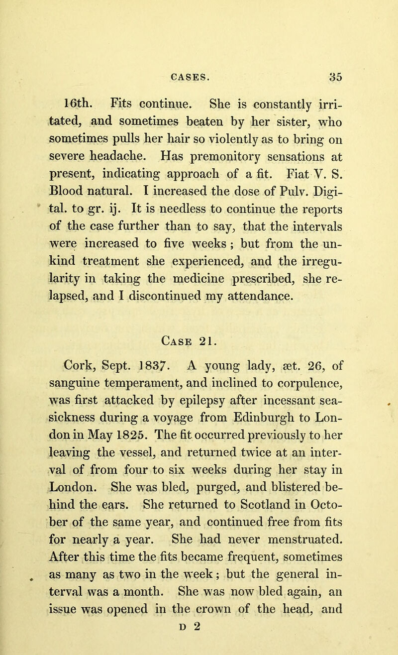 16th. Fits continue. She is constantly irri- tated, and sometimes beaten by her sister, who sometimes pulls her hair so violently as to bring on severe headache. Has premonitory sensations at present, indicating approach of a fit. Fiat V. S. Blood natural. I increased the dose of Pulv. Digi- tal. to gr. ij. It is needless to continue the reports of the case further than to say, that the intervals were increased to five weeks ; but from the un- kind treatment she experienced, and the irregu- larity in taking the medicine prescribed, she re- lapsed, and I discontinued my attendance. Case 21. Cork, Sept. 1837- A young lady, set. 26, of sanguine temperament, and inclined to corpulence, was first attacked by epilepsy after incessant sea- sickness during a voyage from Edinburgh to Lon- don in May 1825. The fit occurred previously to her leaving the vessel, and returned twice at an inter- val of from four to six weeks during her stay in London. She was bled, purged, and blistered be- hind the ears. She returned to Scotland in Octo- ber of the same year, and continued free from fits for nearly a year. She had never menstruated. After this time the fits became frequent, sometimes as many as two in the week; but the general in- terval was a month. She was now bled again, an issue was opened in the crown of the head, and d 2