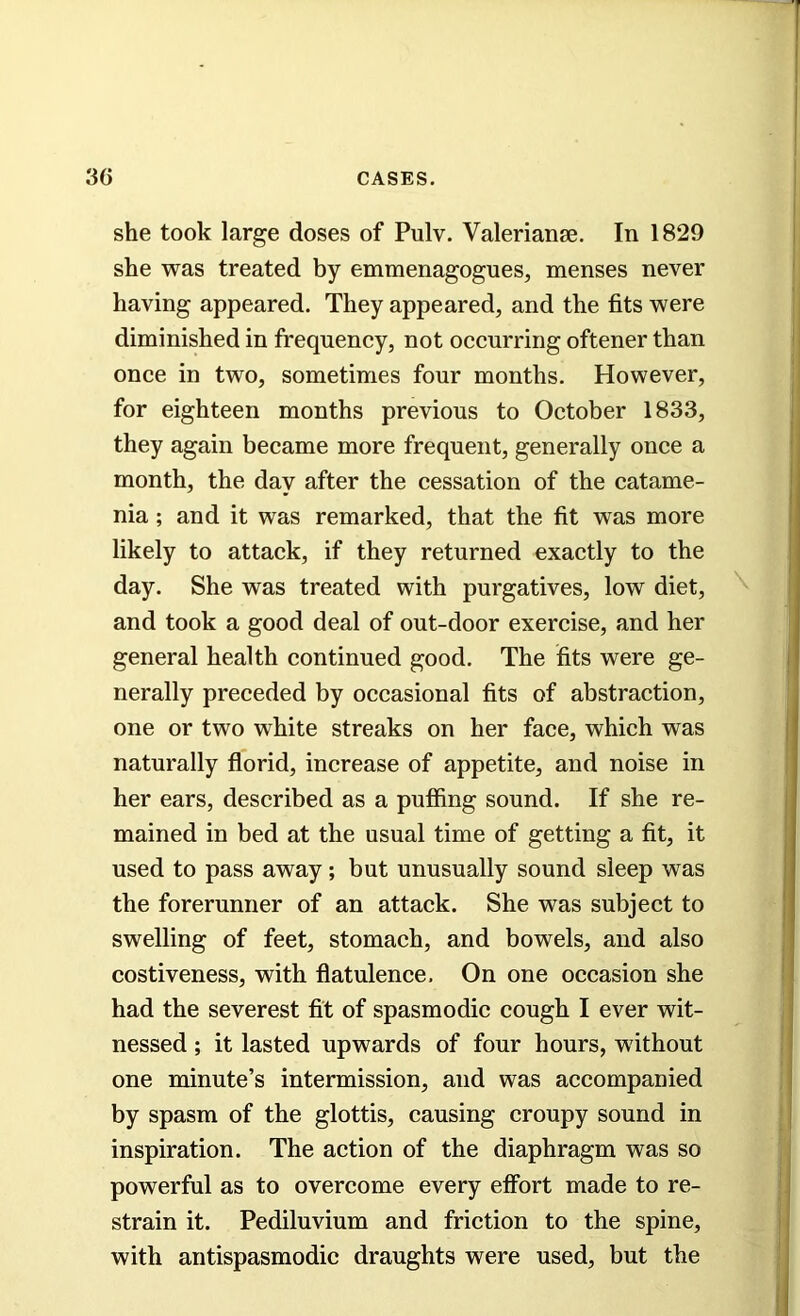 she took large doses of Pulv. Valerianae. In 1829 she was treated by emmenagogues, menses never having appeared. They appeared, and the fits were diminished in frequency, not occurring oftener than once in two, sometimes four months. However, for eighteen months previous to October 1833, they again became more frequent, generally once a month, the day after the cessation of the catame- nia ; and it was remarked, that the fit was more likely to attack, if they returned exactly to the day. She was treated with purgatives, low diet, and took a good deal of out-door exercise, and her general health continued good. The fits were ge- nerally preceded by occasional fits of abstraction, one or two white streaks on her face, which was naturally florid, increase of appetite, and noise in her ears, described as a puffing sound. If she re- mained in bed at the usual time of getting a fit, it used to pass away; but unusually sound sleep was the forerunner of an attack. She was subject to swelling of feet, stomach, and bowels, and also costiveness, with flatulence. On one occasion she had the severest fit of spasmodic cough I ever wit- nessed ; it lasted upwards of four hours, without one minute’s intermission, and was accompanied by spasm of the glottis, causing croupy sound in inspiration. The action of the diaphragm was so powerful as to overcome every effort made to re- strain it. Pediluvium and friction to the spine, with antispasmodic draughts were used, but the