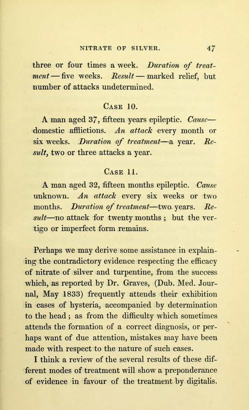 three or four times a week. Duration of treat- ment — five weeks. Result — marked relief, but number of attacks undetermined. Case 10. A man aged 37, fifteen years epileptic. Cause— domestic afflictions. An attack every month or six weeks. Duration of treatment—a year. Re- sult, two or three attacks a year. Case 11. A man aged 32, fifteen months epileptic. Cause unknown. An attack every six weeks or two months. Duration of treatment—two. years. Re- sult—no attack for twenty months ; but the ver- tigo or imperfect form remains. Perhaps we may derive some assistance in explain- ing the contradictory evidence respecting the efficacy of nitrate of silver and turpentine, from the success which, as reported by Dr. Graves, (Dub. Med. Jour- nal, May 1833) frequently attends their exhibition in cases of hysteria, accompanied by determination to the head ; as from the difficulty which sometimes attends the formation of a correct diagnosis, or per- haps want of due attention, mistakes may have been made with respect to the nature of such cases. I think a review of the several results of these dif- ferent modes of treatment will show a preponderance of evidence in favour of the treatment by digitalis.