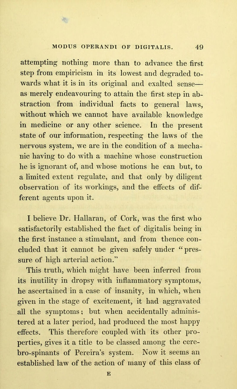 attempting nothing more than to advance the first step from empiricism in its lowest and degraded to- wards what it is in its original and exalted sense— as merely endeavouring to attain the first step in ab- straction from individual facts to general laws, without which we cannot have available knowledge in medicine or any other science. In the present state of our information, respecting the laws of the nervous system, we are in the condition of a mecha- nic having to do with a machine whose construction he is ignorant of, and whose motions he can but, to a limited extent regulate, and that only by diligent observation of its workings, and the effects of dif- ferent agents upon it. I believe Dr. Hallaran, of Cork, was the first who satisfactorily established the fact of digitalis being in the first instance a stimulant, and from thence con- cluded that it cannot be given safely under “ pres- sure of high arterial action.” This truth, which might have been inferred from its inutility in dropsy with inflammatory symptoms, he ascertained in a case of insanity, in which, when given in the stage of excitement, it had aggravated all the symptoms; but when accidentally adminis- tered at a later period, had produced the most happy effects. This therefore coupled with its other pro- perties, gives it a title to be classed among the cere- bro-spinants of Pereira’s system. Now it seems an established law of the action of many of this class of E