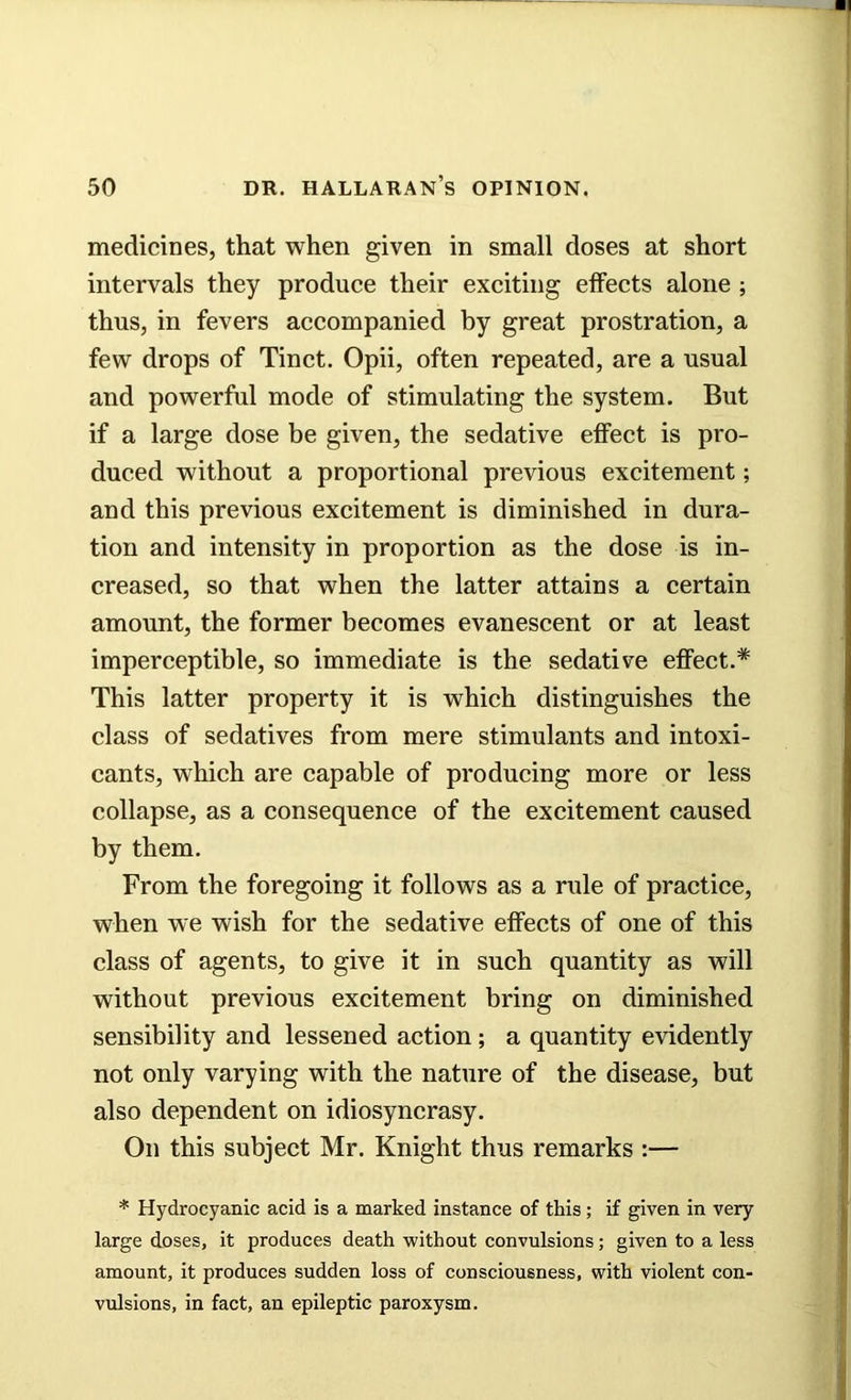 medicines, that when given in small doses at short intervals they produce their exciting effects alone ; thus, in fevers accompanied by great prostration, a few drops of Tinct. Opii, often repeated, are a usual and powerful mode of stimulating the system. But if a large dose be given, the sedative effect is pro- duced without a proportional previous excitement; and this previous excitement is diminished in dura- tion and intensity in proportion as the dose is in- creased, so that when the latter attains a certain amount, the former becomes evanescent or at least imperceptible, so immediate is the sedative effect.* This latter property it is which distinguishes the class of sedatives from mere stimulants and intoxi- cants, which are capable of producing more or less collapse, as a consequence of the excitement caused by them. From the foregoing it follows as a rule of practice, when we wish for the sedative effects of one of this class of agents, to give it in such quantity as will without previous excitement bring on diminished sensibility and lessened action; a quantity evidently not only varying with the nature of the disease, but also dependent on idiosyncrasy. On this subject Mr. Knight thus remarks :— * Hydrocyanic acid is a marked instance of this; if given in very large doses, it produces death without convulsions; given to a less amount, it produces sudden loss of consciousness, with violent con- vulsions, in fact, an epileptic paroxysm.