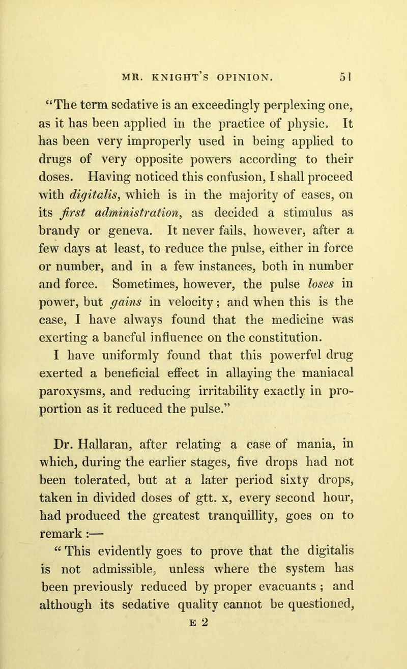 “The term sedative is an exceedingly perplexing one, as it has been applied in the practice of physic. It has been very improperly used in being applied to drugs of very opposite powers according to their doses. Having noticed this confusion, I shall proceed ■with digitalis, which is in the majority of cases, on its first administration, as decided a stimulus as brandy or geneva. It never fails, however, after a few days at least, to reduce the pulse, either in force or number, and in a few instances, both in number and force. Sometimes, however, the pulse loses in power, but gains in velocity; and when this is the case, I have always found that the medicine was exerting a baneful influence on the constitution. I have uniformly found that this powerful drug exerted a beneficial effect in allaying the maniacal paroxysms, and reducing irritability exactly in pro- portion as it reduced the pulse.” Dr. Hallaran, after relating a case of mania, in which, during the earlier stages, five drops had not been tolerated, but at a later period sixty drops, taken in divided doses of gtt. x, every second hour, had produced the greatest tranquillity, goes on to remark :— “ This evidently goes to prove that the digitalis is not admissible, unless where the system has been previously reduced by proper evacuants ; and although its sedative quality cannot be questioned, e 2