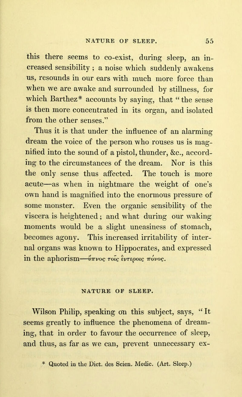 this there seems to co-exist, during sleep, an in- creased sensibility ; a noise which suddenly awakens us, resounds in our ears with much more force than when we are awake and surrounded by stillness, for which Barthez* accounts by saying, that “the sense is then more concentrated in its organ, and isolated from the other senses.” Thus it is that under the influence of an alarming dream the voice of the person who rouses us is mag- nified into the sound of a pistol, thunder, &c., accord- ing to the circumstances of the dream. Nor is this the only sense thus affected. The touch is more acute—as when in nightmare the weight of one’s own hand is magnified into the enormous pressure of some monster. Even the organic sensibility of the viscera is heightened; and what during our waking moments would be a slight uneasiness of stomach, becomes agony. This increased irritability of inter- nal organs was known to Hippocrates, and expressed in the aphorism—vttvoq toiq ivrtpoig Trovog. NATURE OF SLEEP. Wilson Philip, speaking on this subject, says, “ It seems greatly to influence the phenomena of dream- ing, that in order to favour the occurrence of sleep, and thus, as far as we can, prevent unnecessary ex- * Quoted in the Diet, des Scien. Medic. (Art. Sleep.)