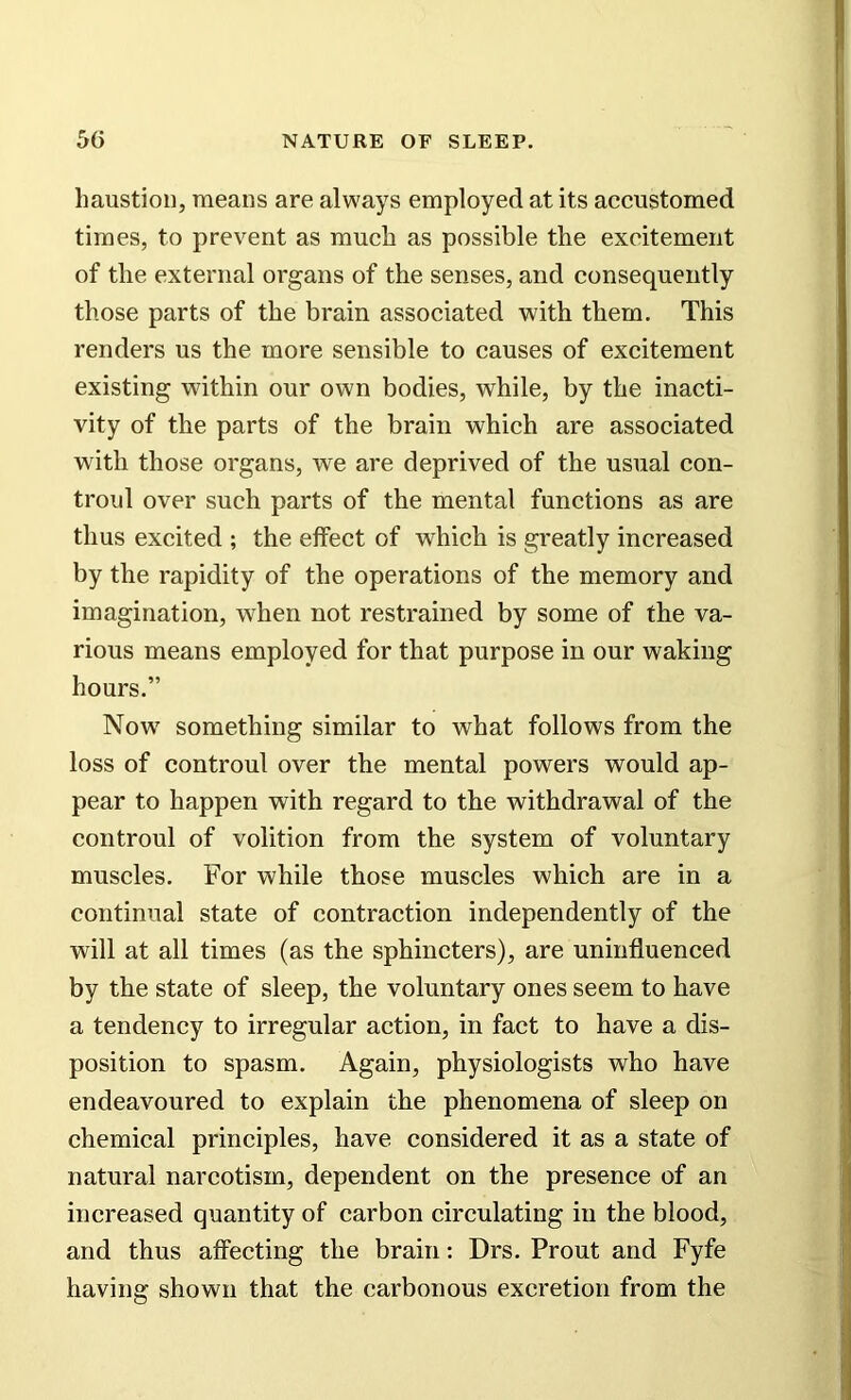 haustion, means are always employed at its accustomed times, to prevent as much as possible the excitement of the external organs of the senses, and consequently those parts of the brain associated with them. This renders us the more sensible to causes of excitement existing within our own bodies, while, by the inacti- vity of the parts of the brain which are associated with those organs, we are deprived of the usual con- troul over such parts of the mental functions as are thus excited ; the effect of which is greatly increased by the rapidity of the operations of the memory and imagination, when not restrained by some of the va- rious means employed for that purpose in our waking hours.” Now something similar to what follows from the loss of controul over the mental powers would ap- pear to happen with regard to the withdrawal of the controul of volition from the system of voluntary muscles. For while those muscles which are in a continual state of contraction independently of the will at all times (as the sphincters), are uninfluenced by the state of sleep, the voluntary ones seem to have a tendency to irregular action, in fact to have a dis- position to spasm. Again, physiologists who have endeavoured to explain the phenomena of sleep on chemical principles, have considered it as a state of natural narcotism, dependent on the presence of an increased quantity of carbon circulating in the blood, and thus affecting the brain: Drs. Prout and Fyfe having shown that the carbonous excretion from the