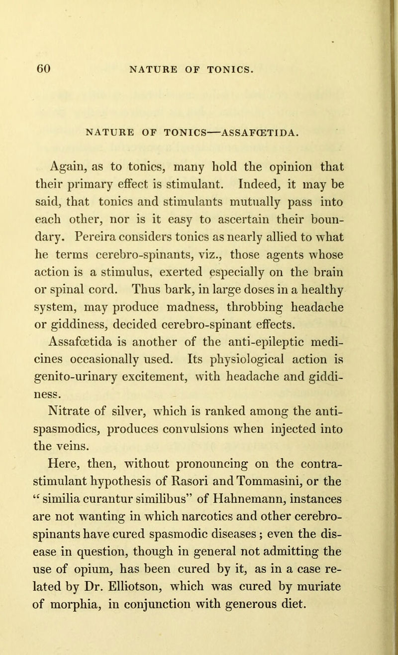 NATURE OF TONICS—ASSAFCETIDA. Again, as to tonics, many hold the opinion that their primary effect is stimulant. Indeed, it may be said, that tonics and stimulants mutually pass into each other, nor is it easy to ascertain their boun- dary. Pereira considers tonics as nearly allied to what he terms cerebro-spinants, viz., those agents whose action is a stimulus, exerted especially on the brain or spinal cord. Thus bark, in large doses in a healthy system, may produce madness, throbbing headache or giddiness, decided cerebro-spinant effects. Assafcetida is another of the anti-epileptic medi- cines occasionally used. Its physiological action is genito-urinary excitement, with headache and giddi- ness. Nitrate of silver, which is ranked among the anti- spasmodics, produces convulsions when injected into the veins. Here, then, without pronouncing on the contra- stimulant hypothesis of Rasori and Tommasini, or the tc similia curantur similibus” of Hahnemann, instances are not wanting in which narcotics and other cerebro- spinants have cured spasmodic diseases; even the dis- ease in question, though in general not admitting the use of opium, has been cured by it, as in a case re- lated by Dr. Elliotson, which was cured by muriate of morphia, in conjunction with generous diet.