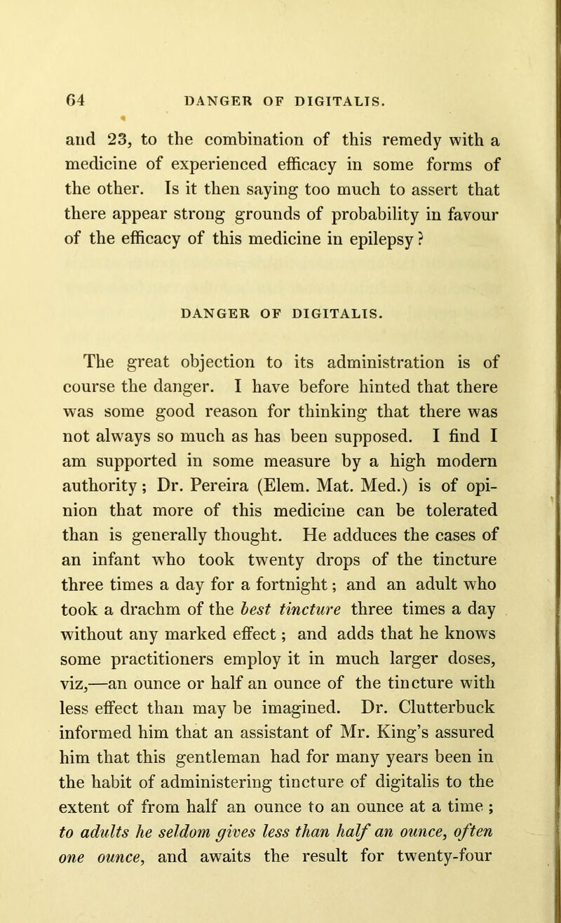 and 23, to the combination of this remedy with a medicine of experienced efficacy in some forms of the other. Is it then saying too much to assert that there appear strong grounds of probability in favour of the efficacy of this medicine in epilepsy ? DANGER OF DIGITALIS. The great objection to its administration is of course the danger. I have before hinted that there was some good reason for thinking that there was not always so much as has been supposed. I find I am supported in some measure by a high modern authority; Dr. Pereira (Elem. Mat. Med.) is of opi- nion that more of this medicine can be tolerated than is generally thought. He adduces the cases of an infant who took twenty drops of the tincture three times a day for a fortnight; and an adult who took a drachm of the best tincture three times a day without any marked effect; and adds that he knows some practitioners employ it in much larger doses, viz,—an ounce or half an ounce of the tincture with less effect than may be imagined. Dr. Clut.terbuck informed him that an assistant of Mr. King’s assured him that this gentleman had for many years been in the habit of administering tincture of digitalis to the extent of from half an ounce to an ounce at a time ; to adults he seldom gives less than half an ounce, often one ounce, and awaits the result for twenty-four