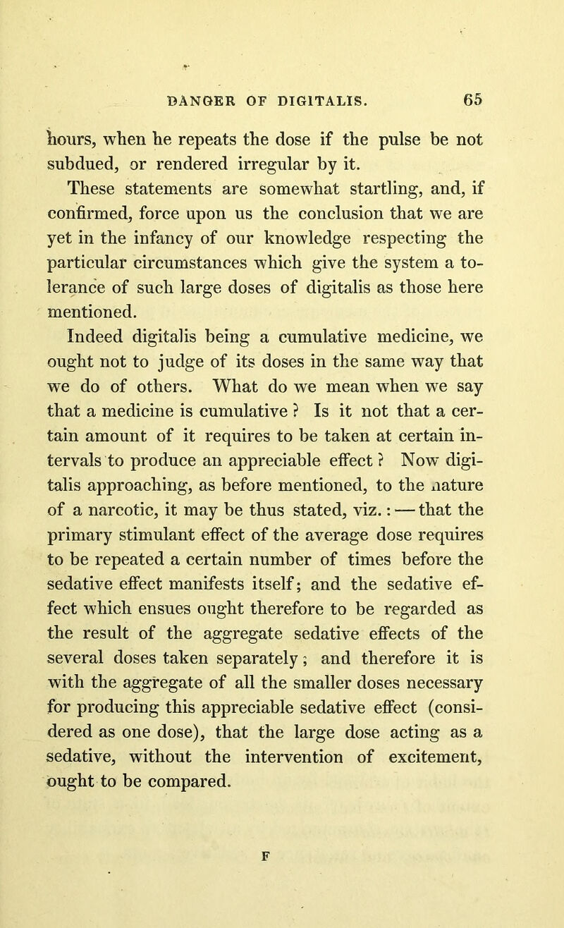 hours, when he repeats the dose if the pulse be not subdued, or rendered irregular by it. These statements are somewhat startling, and, if confirmed, force upon ns the conclusion that we are yet in the infancy of our knowledge respecting the particular circumstances which give the system a to- lerance of such large doses of digitalis as those here mentioned. Indeed digitalis being a cumulative medicine, we ought not to judge of its doses in the same way that we do of others. What do we mean when we say that a medicine is cumulative ? Is it not that a cer- tain amount of it requires to be taken at certain in- tervals to produce an appreciable effect ? Now digi- talis approaching, as before mentioned, to the nature of a narcotic, it may be thus stated, viz.: — that the primary stimulant effect of the average dose requires to be repeated a certain number of times before the sedative effect manifests itself; and the sedative ef- fect which ensues ought therefore to be regarded as the result of the aggregate sedative effects of the several doses taken separately; and therefore it is with the aggregate of all the smaller doses necessary for producing this appreciable sedative effect (consi- dered as one dose), that the large dose acting as a sedative, without the intervention of excitement, ought to be compared. F