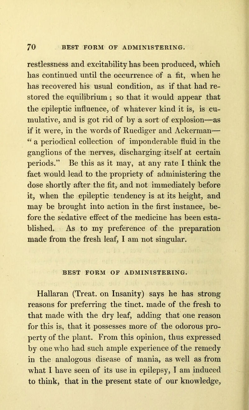 restlessness and excitability has been produced, which has continued until the occurrence of a fit, when he has recovered his usual condition, as if that had re- stored the equilibrium ; so that it would appear that the epileptic influence, of whatever kind it is, is cu- mulative, and is got rid of by a sort of explosion—as if it were, in the words of Ruediger and Ackerman— tc a periodical collection of imponderable fluid in the ganglions of the nerves, discharging itself at certain periods.” Be this as it may, at any rate I think the fact would lead to the propriety of administering the dose shortly after the fit, and not immediately before it, when the epileptic tendency is at its height, and may be brought into action in the first instance, be- fore the sedative effect of the medicine has been esta- blished. As to my preference of the preparation made from the fresh leaf, I am not singular. BEST FORM OF ADMINISTERING. Hallaran (Treat, on Insanity) says he has strong reasons for preferring the tinct. made of the fresh to that made with the dry leaf, adding that one reason for this is, that it possesses more of the odorous pro- perty of the plant. From this opinion, thus expressed by one who had such ample experience of the remedy in the analogous disease of mania, as well as from what I have seen of its use in epilepsy, I am induced to think, that in the present state of our knowledge.
