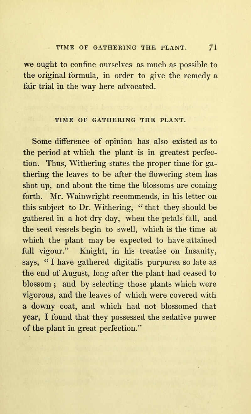we ought to confine ourselves as much as possible to the original formula, in order to give the remedy a fair trial in the way here advocated. TIME OF GATHERING THE PLANT. Some difference of opinion has also existed as to the period at which the plant is in greatest perfec- tion. Thus, Withering states the proper time for ga- thering the leaves to be after the flowering stem has shot up, and about the time the blossoms are coming forth. Mr. Wainwright recommends, in his letter on this subject to Dr. Withering, “ that they should be gathered in a hot dry day, when the petals fall, and the seed vessels begin to swell, which is the time at which the plant may be expected to have attained full vigour.” Knight, in his treatise on Insanity, says, “ I have gathered digitalis purpurea so late as the end of August, long after the plant had ceased to blossom ; and by selecting those plants which were vigorous, and the leaves of which were covered with a downy coat, and which had not blossomed that year, I found that they possessed the sedative power of the plant in great perfection.”