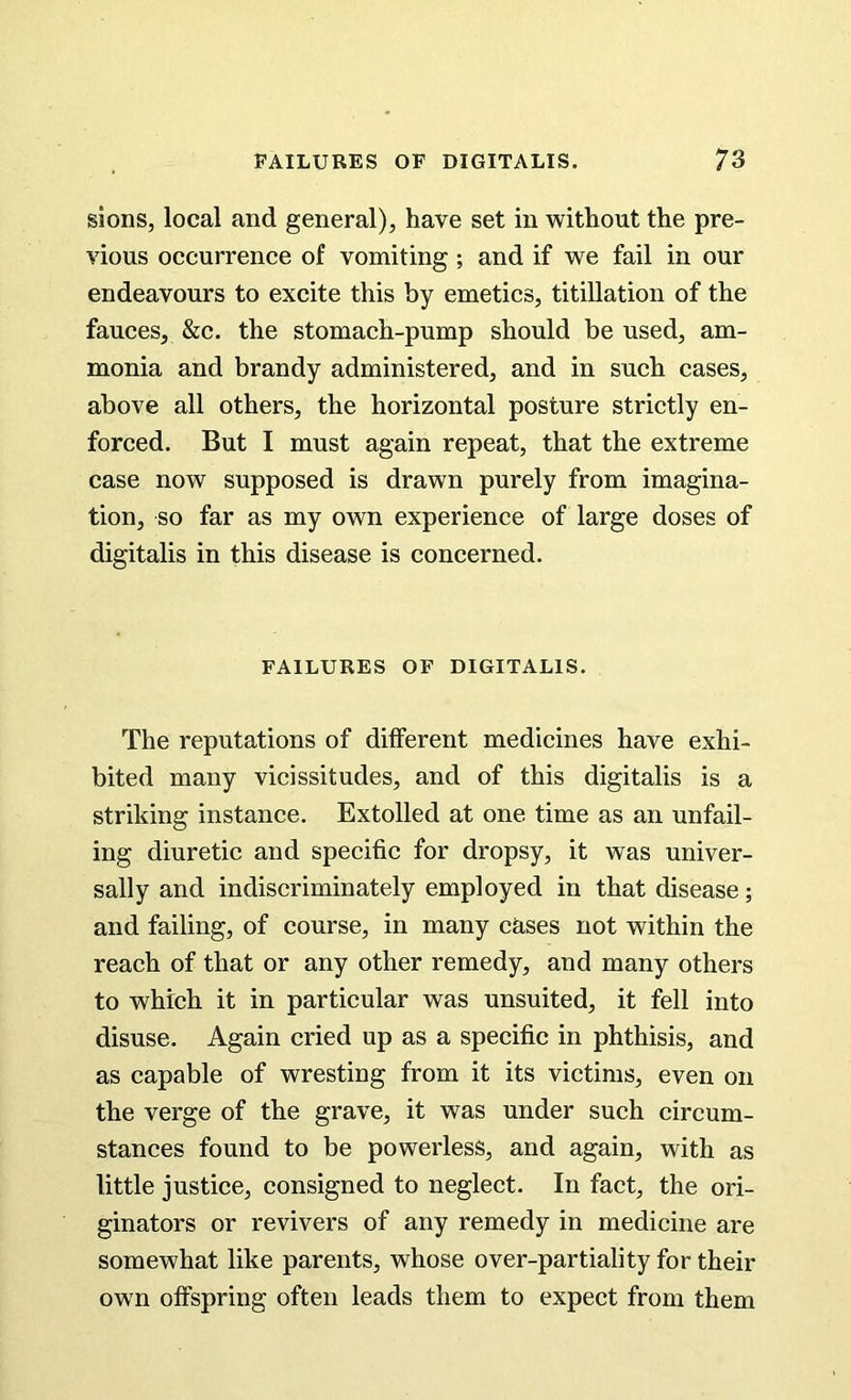 sions, local and general), have set in without the pre- vious occurrence of vomiting ; and if we fail in our endeavours to excite this by emetics, titillation of the fauces, &c. the stomach-pump should be used, am- monia and brandy administered, and in such cases, above all others, the horizontal posture strictly en- forced. But I must again repeat, that the extreme case now supposed is drawn purely from imagina- tion, so far as my own experience of large doses of digitalis in this disease is concerned. FAILURES OF DIGITALIS. The reputations of different medicines have exhi- bited many vicissitudes, and of this digitalis is a striking instance. Extolled at one time as an unfail- ing diuretic and specific for dropsy, it was univer- sally and indiscriminately employed in that disease; and failing, of course, in many cases not within the reach of that or any other remedy, and many others to which it in particular was unsuited, it fell into disuse. Again cried up as a specific in phthisis, and as capable of wresting from it its victims, even on the verge of the grave, it was under such circum- stances found to be powerless, and again, with as little justice, consigned to neglect. In fact, the ori- ginators or revivers of any remedy in medicine are somewhat like parents, whose over-partiality for their own offspring often leads them to expect from them