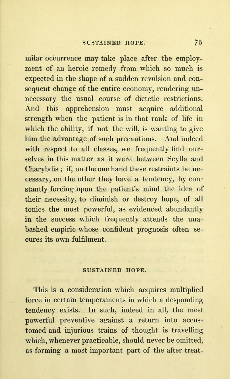 milar occurrence may take place after the employ- ment of an heroic remedy from which so much is expected in the shape of a sudden revulsion and con- sequent change of the entire economy, rendering un- necessary the usual course of dietetic restrictions. And this apprehension must acquire additional strength when the patient is in that rank of life in which the ability, if not the will, is wanting to give him the advantage of such precautions. And indeed with respect to all classes, we frequently find our- selves in this matter as it were between Scylla and Charybdis ; if, on the one hand these restraints be ne- cessary, on the other they have a tendency, by con- stantly forcing upon the patient’s mind the idea of their necessity, to diminish or destroy hope, of all tonics the most powerful, as evidenced abundantly in the success which frequently attends the una- bashed empiric whose confident prognosis often se- cures its own fulfilment. SUSTAINED HOPE. This is a consideration which acquires multiplied force in certain temperaments in which a desponding tendency exists. In such, indeed in all, the most powerful preventive against a return into accus- tomed and injurious trains of thought is travelling which, whenever practicable, should never be omitted, as forming a most important part of the after treat-