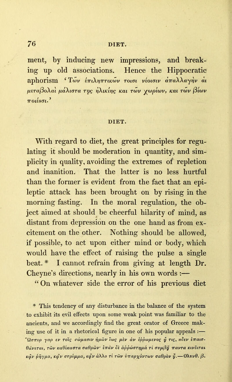 merit, by inducing new impressions, and break- ing up old associations. Hence the Hippocratic aphorism c Twy J7riX?j7m/ctov tokh vsoiaiv a7ra\\ayriv ai /d£Ta(3o\a\ paKiara rrjg riXiKirig Kai twv yrwpiwv, Kai twv (3lwv 7rO«8<7l.’ DIET. With regard to diet, the great principles for regu- lating it should be moderation in quantity, and sim- plicity in quality, avoiding the extremes of repletion and inanition. That the latter is no less hurtful than the former is evident from the fact that an epi- leptic attack has been brought on by rising in the morning fasting. In the moral regulation, the ob- ject aimed at should be cheerful hilarity of mind, as distant from depression on the one hand as from ex- citement on the other. Nothing should be allowed, if possible, to act upon either mind or body, which would have the effect of raising the pulse a single beat. * I cannot refrain from giving at length Dr. Cheyne’s directions, nearly in his own words :— “ On whatever side the error of his previous diet * This tendency of any disturbance in the balance of the system to exhibit its evil effects upon some weak point was familiar to the ancients, and we accordingly find the great orator of Greece mak- ing use of it in a rhetorical figure in one of his popular appeals :— Qcnrtp yap tv roig nopaaiv ypiov twg p'tv av tpptvptvog y Tig, sdev inaio- Buvtrai, twv KaOt/cavra. aadpiov ttrdv Si appdxTTypd tL ovpfiy Travra Kiviirai Kq.v pijypa, Ktfv crrptppa, k$v d\\o ri tu>v v-Kap^ovrivv caOpbv y.— 0\vv9. /3.