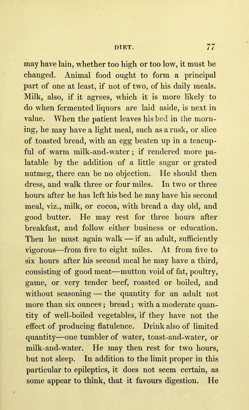 may have lain, whether too high or too low, it must be changed. Animal food ought to form a principal part of one at least, if not of two, of his daily meals. Milk, also, if it agrees, which it is more likely to do when fermented liquors are laid aside, is next in value. When the patient leaves his bed in the morn- ing, he may have a light meal, such as a rusk, or slice of toasted bread, with an egg beaten up in a teacup- ful of warm milk-and-water ; if rendered more pa- latable by the addition of a little sugar or grated nutmeg, there can be no objection. He should then dress, and walk three or four miles. In two or three hours after he has left his bed he may have his second meal, viz., milk, or cocoa, with bread a day old, and good butter. He may rest for three hours after breakfast, and follow either business or education. Then he must again walk — if an adult, sufficiently vigorous—from five to eight miles. At from five to six hours after his second meal he may have a third, consisting of good meat—mutton void of fat, poultry, game, or very tender beef, roasted or boiled, and without seasoning — the quantity for an adult not more than six ounces ; bread; with a moderate quan- tity of well-boiled vegetables, if they have not the effect of producing flatulence. Drink also of limited quantity—one tumbler of water, toast-and-water, or milk-and-water. He may then rest for two hours, but not sleep. In addition to the limit proper in this particular to epileptics, it does not seem certain, as some appear to think, that it favours digestion. He