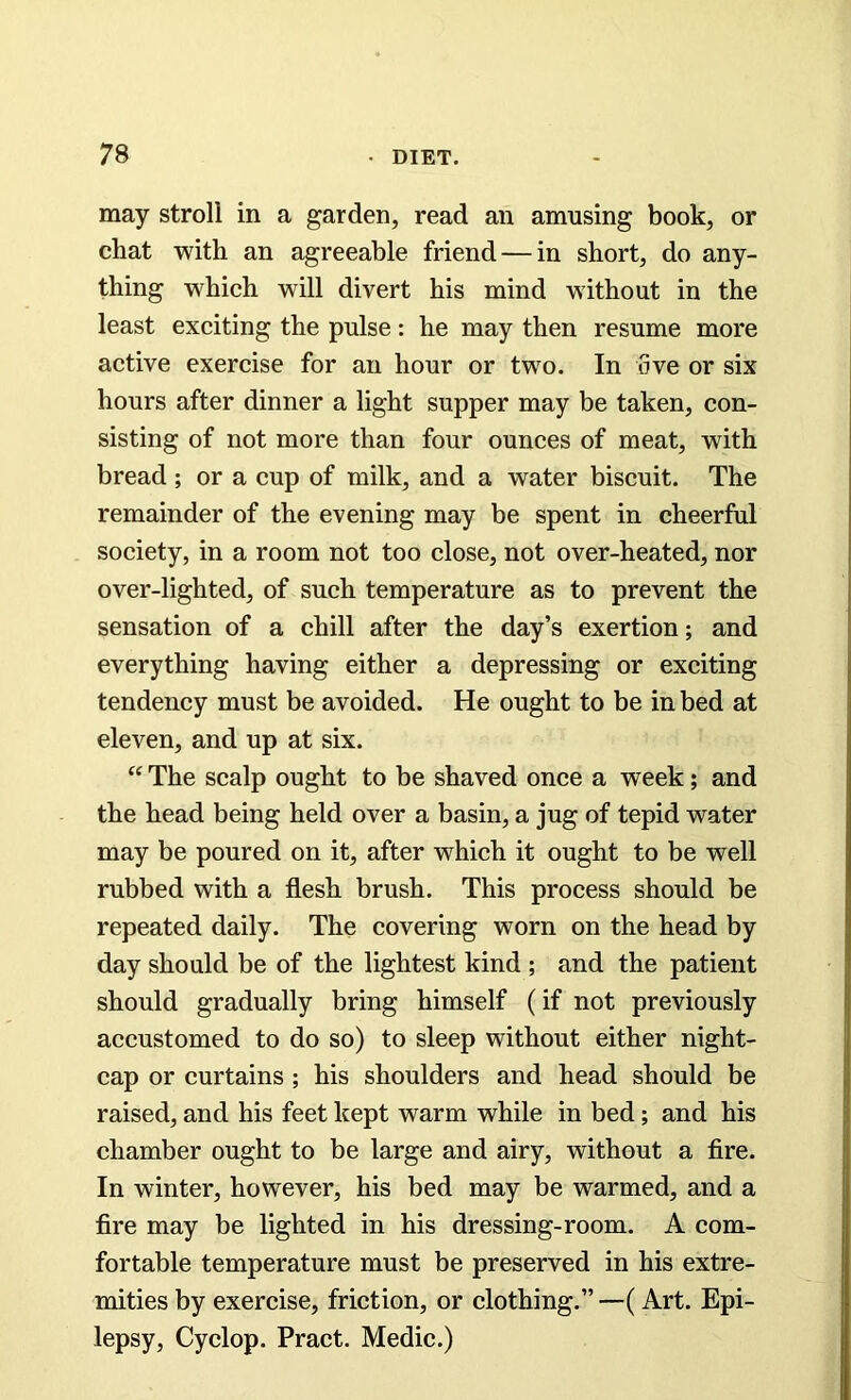 may stroll in a garden, read an amusing book, or chat with an agreeable friend — in short, do any- thing which will divert his mind without in the least exciting the pulse: he may then resume more active exercise for an hour or two. In five or six hours after dinner a light supper may be taken, con- sisting of not more than four ounces of meat, with bread; or a cup of milk, and a water biscuit. The remainder of the evening may be spent in cheerful society, in a room not too close, not over-heated, nor over-lighted, of such temperature as to prevent the sensation of a chill after the day’s exertion; and everything having either a depressing or exciting tendency must be avoided. He ought to be in bed at eleven, and up at six. “ The scalp ought to be shaved once a week; and the head being held over a basin, a jug of tepid water may be poured on it, after which it ought to be well rubbed with a flesh brush. This process should be repeated daily. The covering worn on the head by day should be of the lightest kind ; and the patient should gradually bring himself (if not previously accustomed to do so) to sleep without either night- cap or curtains ; his shoulders and head should be raised, and his feet kept warm while in bed; and his chamber ought to be large and airy, without a fire. In winter, however, his bed may be warmed, and a fire may be lighted in his dressing-room. A com- fortable temperature must be preserved in his extre- mities by exercise, friction, or clothing.”—(Art. Epi- lepsy, Cyclop. Pract. Medic.)