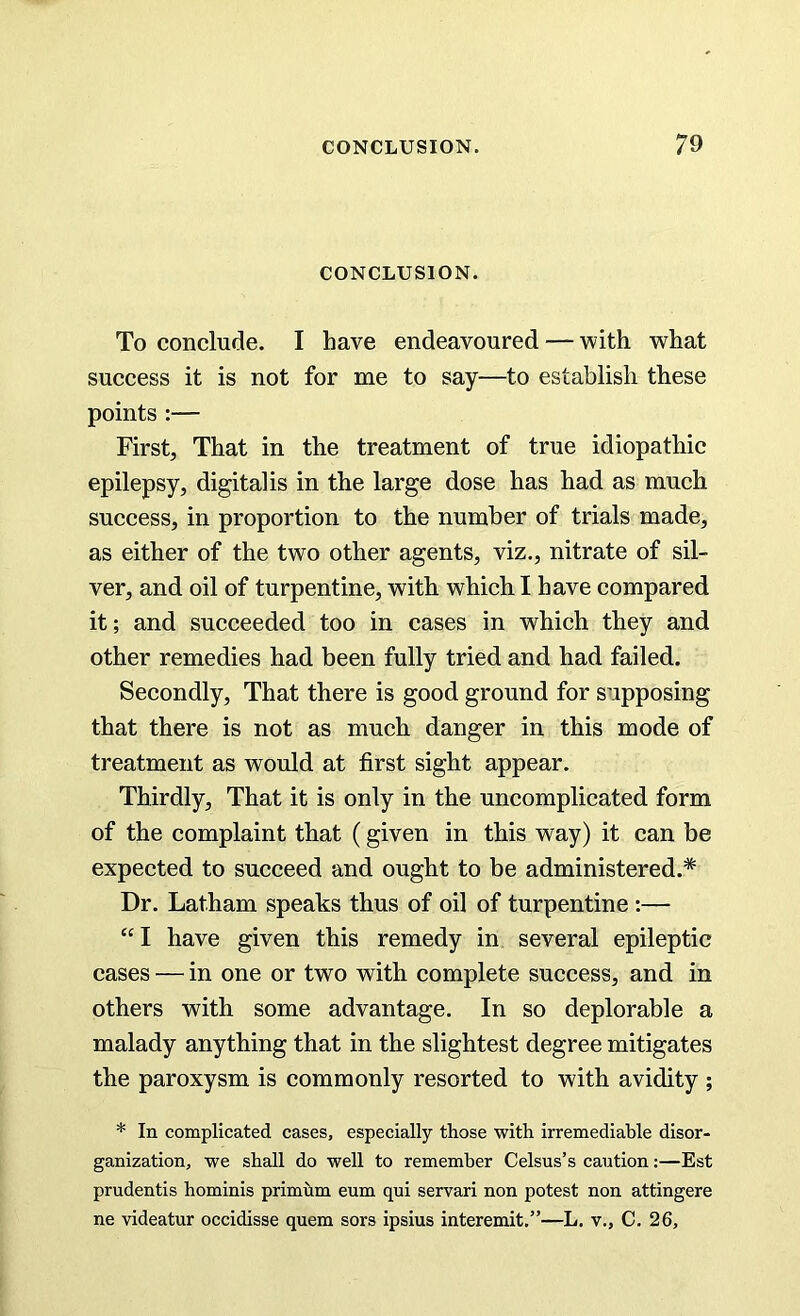 CONCLUSION. To conclude. I have endeavoured — with what success it is not for me to say—to establish these points :— First, That in the treatment of true idiopathic epilepsy, digitalis in the large dose has had as much success, in proportion to the number of trials made, as either of the two other agents, viz., nitrate of sil- ver, and oil of turpentine, with which I have compared it; and succeeded too in cases in which they and other remedies had been fully tried and had failed. Secondly, That there is good ground for supposing that there is not as much danger in this mode of treatment as would at first sight appear. Thirdly, That it is only in the uncomplicated form of the complaint that (given in this way) it can be expected to succeed and ought to be administered.* Dr. Latham speaks thus of oil of turpentine :— “I have given this remedy in several epileptic cases — in one or two with complete success, and in others with some advantage. In so deplorable a malady anything that in the slightest degree mitigates the paroxysm is commonly resorted to with avidity ; * In complicated cases, especially those with irremediable disor- ganization, we shall do well to remember Celsus’s caution:—Est prudentis hominis primum eum qui servari non potest non attingere ne videatur occidisse quem sors ipsius interemit.”—L. v., C. 26,