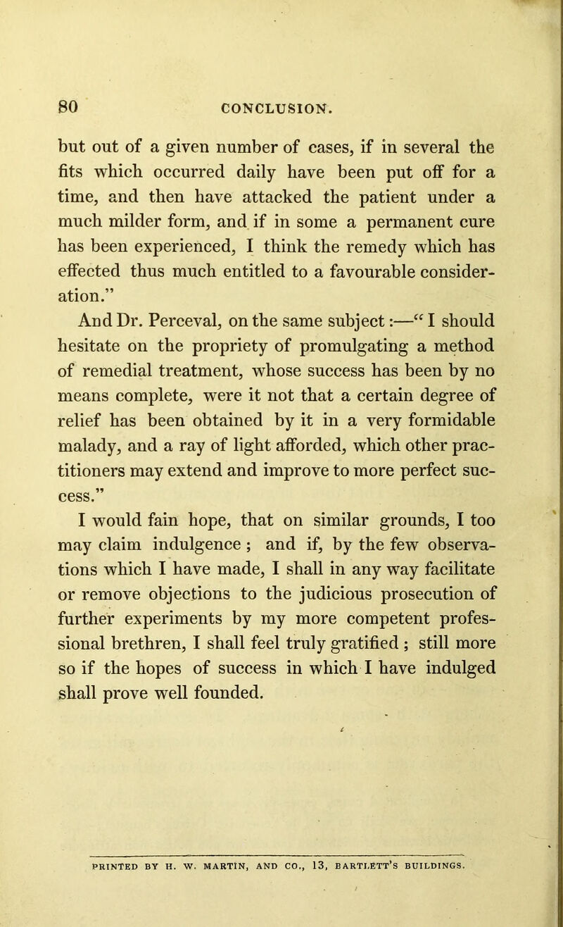 but out of a given number of cases, if in several the fits which occurred daily have been put olf for a time, and then have attacked the patient under a much milder form, and if in some a permanent cure has been experienced, I think the remedy which has effected thus much entitled to a favourable consider- ation.” And Dr. Perceval, on the same subject:—“ I should hesitate on the propriety of promulgating a method of remedial treatment, whose success has been by no means complete, were it not that a certain degree of relief has been obtained by it in a very formidable malady, and a ray of light afforded, which other prac- titioners may extend and improve to more perfect suc- cess.” I would fain hope, that on similar grounds, I too may claim indulgence ; and if, by the few observa- tions which I have made, I shall in any way facilitate or remove objections to the judicious prosecution of further experiments by my more competent profes- sional brethren, I shall feel truly gratified ; still more so if the hopes of success in which I have indulged shall prove well founded. PRINTED BY H. W. MARTIN, AND CO,, 13, BARTLETT’S BUILDINGS.