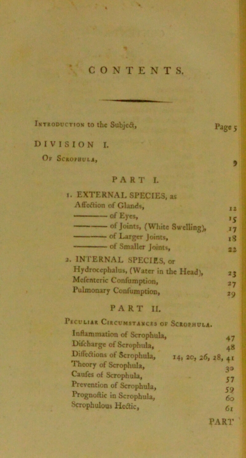 CONTENTS, Introduction to the Subject, DIVISION I. Of ScaomutA, Page 5 9 PART I. i. EXTERNAL SPECIES, as Affeftion of Glands, 1Z of Eyes, , s of Joints, (White Swelling), 17 of Larger Joints, ,g of Smaller Joints, 22 a. INTERNAL SPECIES, or Hydrocephalus, (Water in the Head), 23 Mefentcric Confumption, 2j Pulmonary Confumption, 2o PART II. I SCU LIAR ClRCl'MSTANCFS OF SctOPHULA. Inflammation of Scrophula, Difcharge of Scrophula, DifTcaions of Scrophula, Theory of Scrophula, Caufes of Scrophula, Prevention of Scrophula, Prognoftic in Scrophula, Scrophulous Hectic, 47 48 I4> 2c, 26, 28, 41 33 57 59 60 61 PART