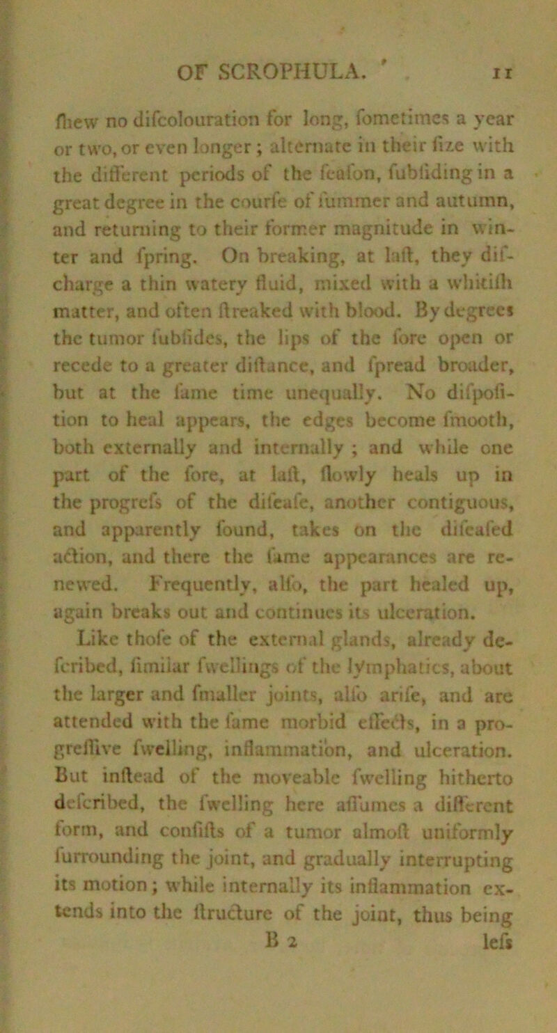 fhew no di(colouration for long, fometimcs a year or two, or even longer ; alternate in their li/.e with the different periods of the featon, fublidingin a great degree in the courfe of fumraer and autumn, and returning to their former magnitude in win- ter and fpring. On breaking, at lad, they dif- charge a thin watery fluid, mixed with a whkilh matter, and often flreaked with blood. By degree* the tumor iublides, the lips of the fore open or recede to a greater diftancc, and fpread broader, but at the fame time unequally. No difpoii- tion to heal appears, the edges become fmooth, both cxternaLly and internally ; and while one part of the fore, at laft, (lowly heals up in the progrefs of the difeafe, another contiguous, and apparently found, takes on the difcafed adion, and there the fame appearances are re- newed. Frequently, alio, the part healed up, again breaks out and continues its ulceration. Like thole of the external glands, already de- feribed, limiiar fvvellings of the lymphatics, about the larger and fnuller joints, alio arife, and are attended with the fame morbid eifcds, in a pro- greflive fwelling, inflammation, and ulceration. But inflead of the moveable fwelling hitherto deferibed, the fwelling here afiumes a different term, and conftfts of a tumor almoft uniformly iurrounding the joint, and gradually interrupting its motion; while internally its inflammation ex- tends into the ftrudure of the joint, thus being