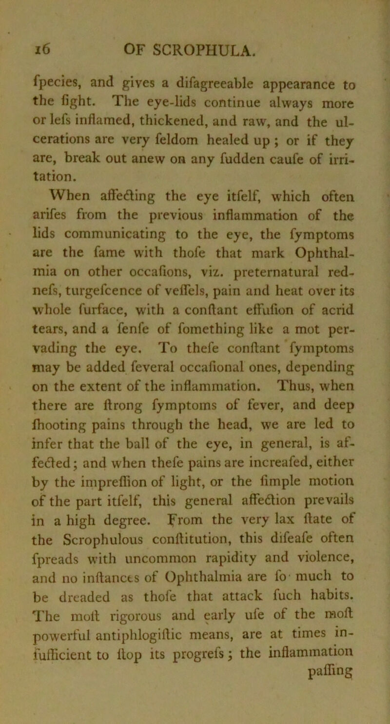 fpecies, and gives a difagreeable appearance to the fight. The eye-lids continue always more or lefs inflamed, thickened, and raw, and the ul- cerations are very feldom healed up ; or if they are, break out anew on any fudden caufe of irri- tation. When affeding the eye itfelf, which often arifes from the previous inflammation of the lids communicating to the eye, the fymptoms are the fame with thofe that mark Ophthal- mia on other occafions, viz. preternatural red- nefs, turgefcence of veflels, pain and heat over its whole furface, with a conftant effufion of acrid tears, and a fenfe of fomething like a mot per- vading the eye. To thefe conftant fymptoms may be added feveral occafional ones, depending on the extent of the inflammation. Thus, when there are ftrong fymptoms of fever, and deep fhooting pains through the head, we are led to infer that the ball of the eye, in general, is af- feded; and when thefe pains are increafed, either by the impreflion of light, or the fimple motion of the part itfelf, this general affedion prevails in a high degree. From the very lax ftate of the Scrophulous conftitution, this difeafe often fpreads with uncommon rapidity and violence, and no inftancts of Ophthalmia are fo much to be dreaded as thofe that attack fuch habits. The molt rigorous and early ufe of the moft powerful antiphlogiftic means, are at times in- iufticient to ltop its progreis \ the inflammation palling