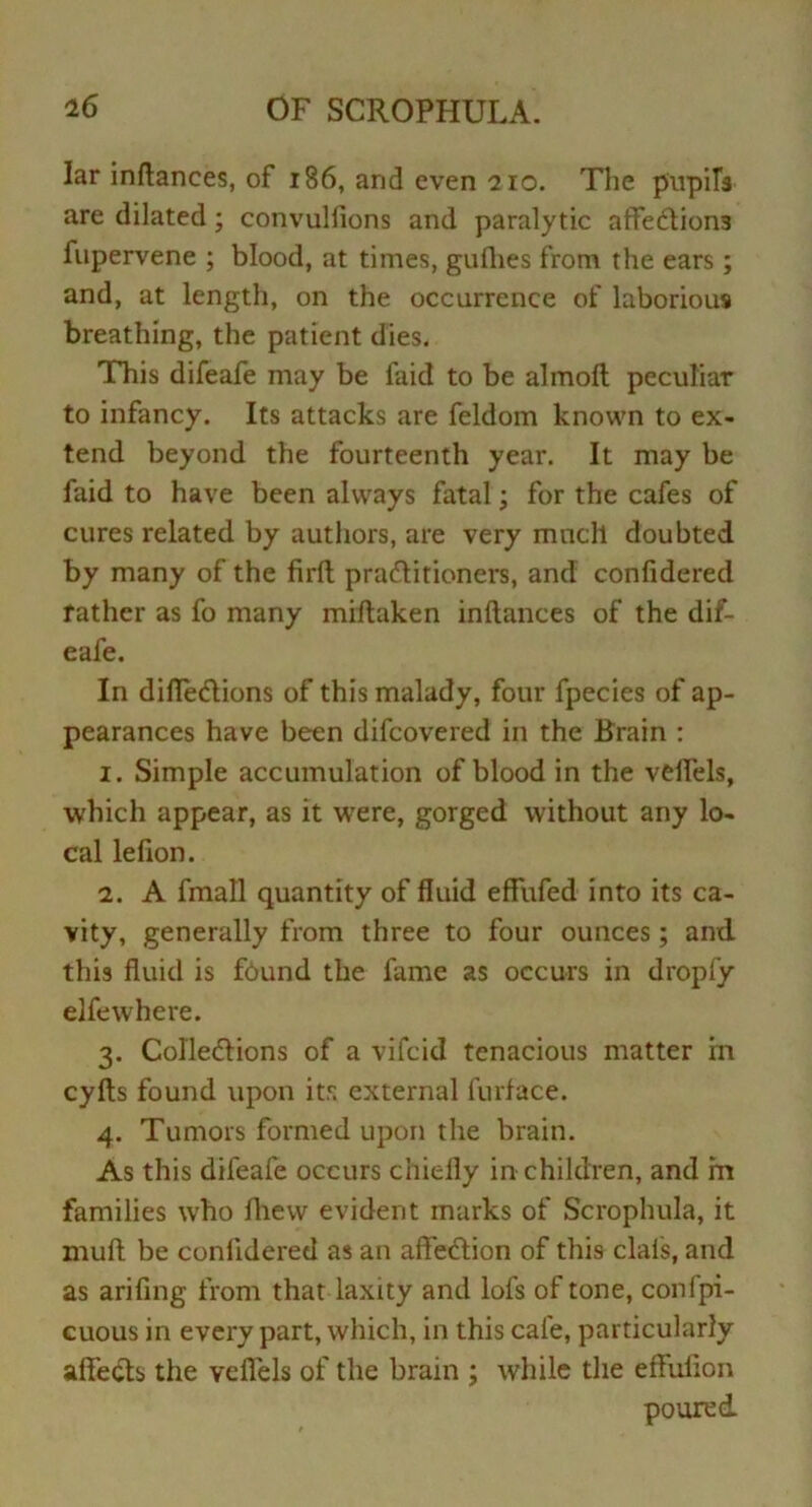 lar inftances, of 186, and even 210. The pupils are dilated; convullions and paralytic affections fupervene ; blood, at times, gullies from the ears; and, at length, on the occurrence of laborious breathing, the patient dies. This difeafe may be faid to be almoft peculiar to infancy. Its attacks are feldom known to ex- tend beyond the fourteenth year. It may be faid to have been always fatal; for the cafes of cures related by authors, are very much doubted by many of the firlt practitioners, and confidered rather as fo many miftaken inftances of the dif- eafe. In diflections of this malady, four fpecies of ap- pearances have been difcovered in the Brain : 1. Simple accumulation of blood in the veflels, which appear, as it were, gorged without any lo- cal lefion. 2. A fmall quantity of fluid effufed into its ca- vity, generally from three to four ounces; and this fluid is found the fame as occurs in droply elfe where. 3. Collections of a vifcid tenacious matter in cyfts found upon its external furface. 4. Tumors formed upon the brain. As this difeafe occurs chiefly in children, and m families who fhew evident marks of Scrophula, it mull be conlidered as an affection of this clais, and as arifing from that laxity and lofs of tone, confpi- cuous in every part, which, in this cafe, particularly affects the veflels of the brain ; while the effufion poured