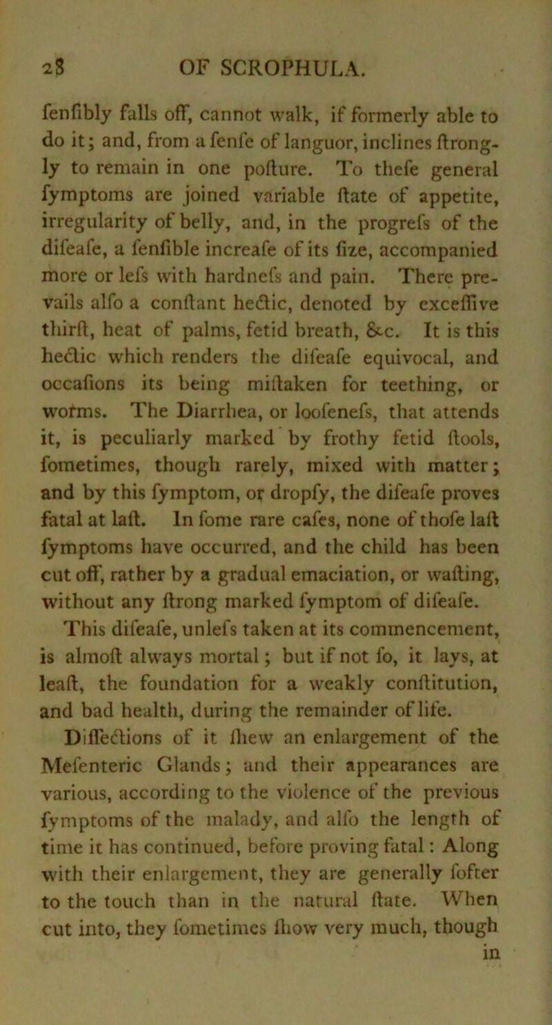 fenfibly falls off, cannot walk, if formerly able to do it; and, from a fcnfe of languor, inclines ftrong- ly to remain in one pofture. To thefe general fymptoms are joined variable ftate of appetite, irregularity of belly, and, in the progrefs of the difeafe, a fenfible increafe of its fixe, accompanied more or lefs with hardnefs and pain. There pre- vails alfo a conflant hedtic, denoted by exceffive third, heat of palms, fetid breath, &c. It is this hedlic which renders the difeafe equivocal, and occafions its being miitaken for teething, or worms. The Diarrhea, or loofenefs, that attends it, is peculiarly marked by frothy fetid flools, fometimes, though rarely, mixed with matter; and by this fymptom, or dropfy, the difeafe proves fatal at laft:. In fome rare cafes, none of thole laft fymptoms have occurred, and the child has been cut off, rather by a gradual emaciation, or wafting, without any ftrong marked fymptom of difeafe. This difeafe, unlefs taken at its commencement, is almoft always mortal; but if not fo, it lays, at leaft, the foundation for a weakly conftitution, and bad health, during the remainder of life. Difledtions of it ihew an enlargement of the Mefenteric Glands; and their appearances are various, according to the violence of the previous fymptoms of the malady, and alfo the length of time it has continued, before proving fatal: Along with their enlargement, they are generally fofter to the touch than in the natural ftate. When cut into, they fometimes ftiow very much, though in