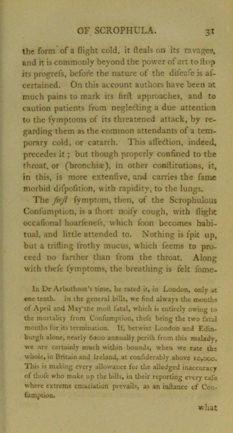 5* the form of a flight cold, it deals on its ravages, and it is commonly beyond the power of art to flop its progrefs, before the nature of the diieafe is as- certained. On this account authors have been at much pains to mark its hrft approaches, and to caution patients from neglefling a due attention to the iymptoms of its threatened attack, by re- garding them as the common attendants of a tem- porary cold, or catarrh. This atfe&ion, indeed, precedes it; but though properly confined to the throat, or (bronchac), in other conliitutions, it, in this, is more extenlive, and carries the fame morbid difpofition, with rapidity, to the lungs. The JbJi fymptom, then, of the Scrophulous Confumption, is a fhort noify cough, with flight occafional hoarfenels, which foon becomes habi- tual. and little attended to. Nothing is fpit up, but a trifling frothy mucus, which feems to pro- eeed no farther than from the throat. Along with thefe iymptoms, the breathing is felt fome- In Dr Arbuthnot’s time, he rated it, in London, only at one tenth, in the general bills, we find always the months of April and May'tbc moll fatal, which is entirely owing to the mortality from Confumption, thefe being the two fatal months for its termination. If, betwixt London and Edin- burgh alone, nearly 6»co annually perilh from this malady, we are certainly much within bounds, when we rate th; whole, in Britain and Ireland, at confiderably above 10,000. This is making every allowance for die alledgcd inaccuracy of thofe who make up the bills, in Uieir reporting every cafe where extreme emaciation prevails, as an inilancc of Con- firmation. what