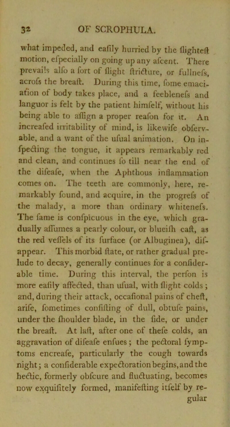 what impeded, and eafily hurried by the flighted motion, efpecially on going up any afcent. There prevails alfo a fort of flight flridure, or fuJlnefs, acrofs the bread. During this time, fome emaci- ation of body takes place, and a feeblenefs and languor is felt by the patient himfelf, without his being able to aflign a proper reafon for it. An increafed irritability of mind, is likewife obferv- able, and a want of the ufual animation. On in- fpeding the tongue, it appears remarkably red and clean, and continues fo till near the end of the difeale, when the Aphthous inflammation comes on. The teeth are commonly, here, re- markably found, and acquire, in the progrefs of the malady, a more than ordinary whitenefs. The fame is confpicuous in the eye, which gra- dually aflumes a pearly colour, or blueifh call, as the red veflfels of its furface (or Albuginea), dif- appear. This morbid Hate, or rather gradual pre- lude to decay, generally continues for a confider- able time. During this interval, the perfon is more eafily affeded, than ufual, with flight colds; and, during their attack, occafional pains of cheft, arife, fometimes confining of dull, obtufe pains, under the flioulder blade, in the fide, or under the breaft. At lad, after one of thefe colds, an aggravation of difeafe enfues ; the pedoral fymp- toms encreafe, particularly the cough towards night; a confiderable expedoration begins, and the hedic, formerly obfcure and fluduating, becomes now exquifitely formed, manifefting itfelf by re- gular