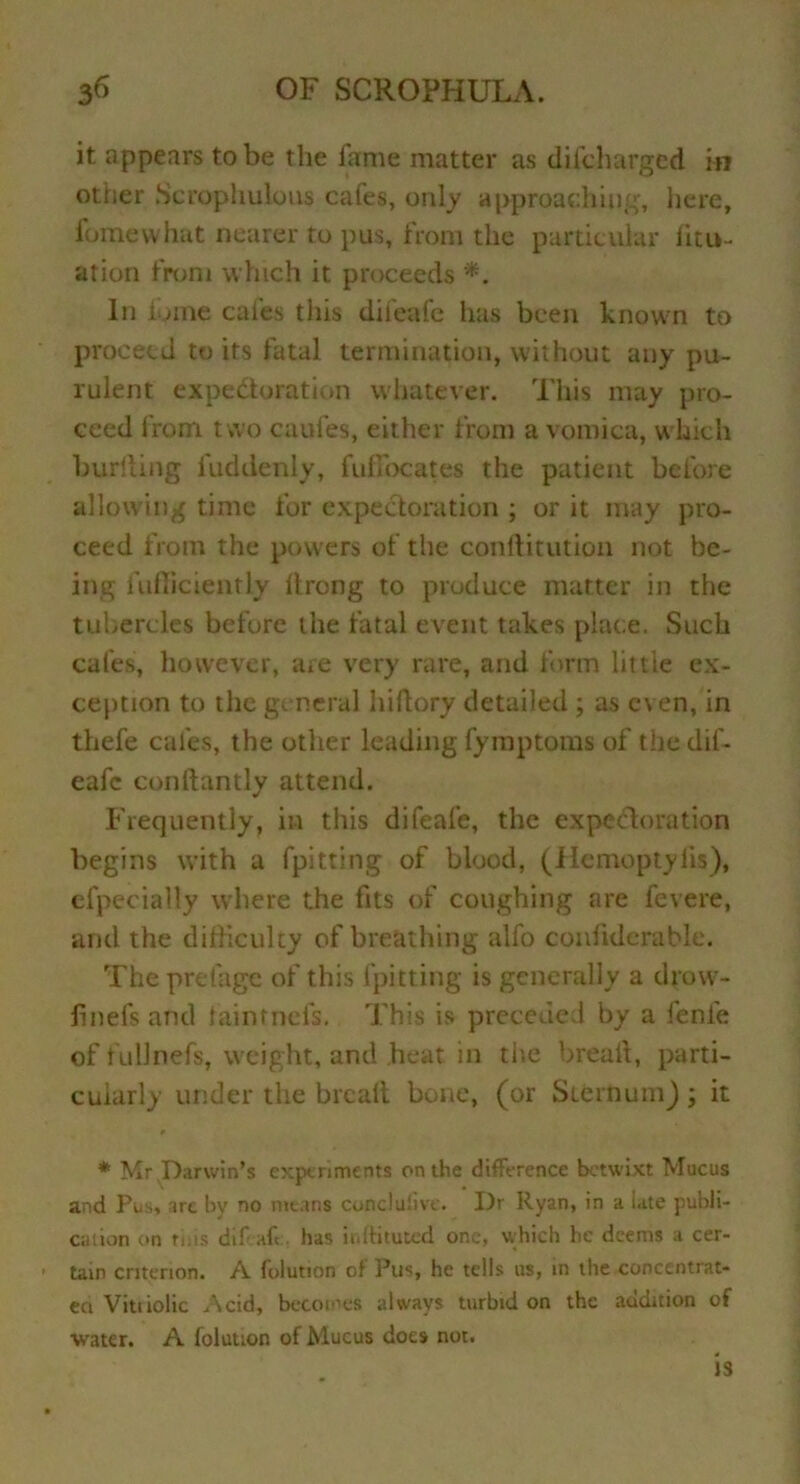 it appears to be the fame matter as difcharged in other Scrophulous cafes, only approaching, here, fomewhat nearer to pus, from the particular litu- ation from which it proceeds In £jme cafes tills difeafe has been known to proceed to its fatal termination, without any pu- rulent expedoration whatever. This may pro- ceed from two caufes, either from a vomica, which buriling fuddenly, fuffocates the patient before allowing time for expedoration ; or it may pro- ceed from the powers of the conftitution not be- ing fufficiently llrong to produce matter in the tubercles before the fatal event takes place. Such cafes, however, are very rare, and form little ex- ception to the general hiftory detailed ; as c\en, in thefe cafes, the other leading fymptoms of the dif- eafe conftantly attend. Frequently, in this difeafe, the expedoration begins with a fpitting of blood, (Hemoptylis), efpecially where the fits of coughing are fevere, and the difficulty of breathing alfo confiderable. The prefage of this fpitting is generally a drow- linefs and iaintnefs. This is preceded by a fenle of fullnefs, weight, and heat in the bread, parti- cularly under the brcail bone, (or Sternum) ; it * Mr Darwin’s experiments on the difference betwixt Mucus and Pus, arc by no means concluiive. I)r Ryan, in a iate publi- cation on tins difeafe, has irdtituted one, which he deems a cer- tain criterion. A folution of Pus, he tells us, in the concentrat- ed Vitriolic Acid, becomes always turbid on the addition of water. A folution of Mucus does not. )3