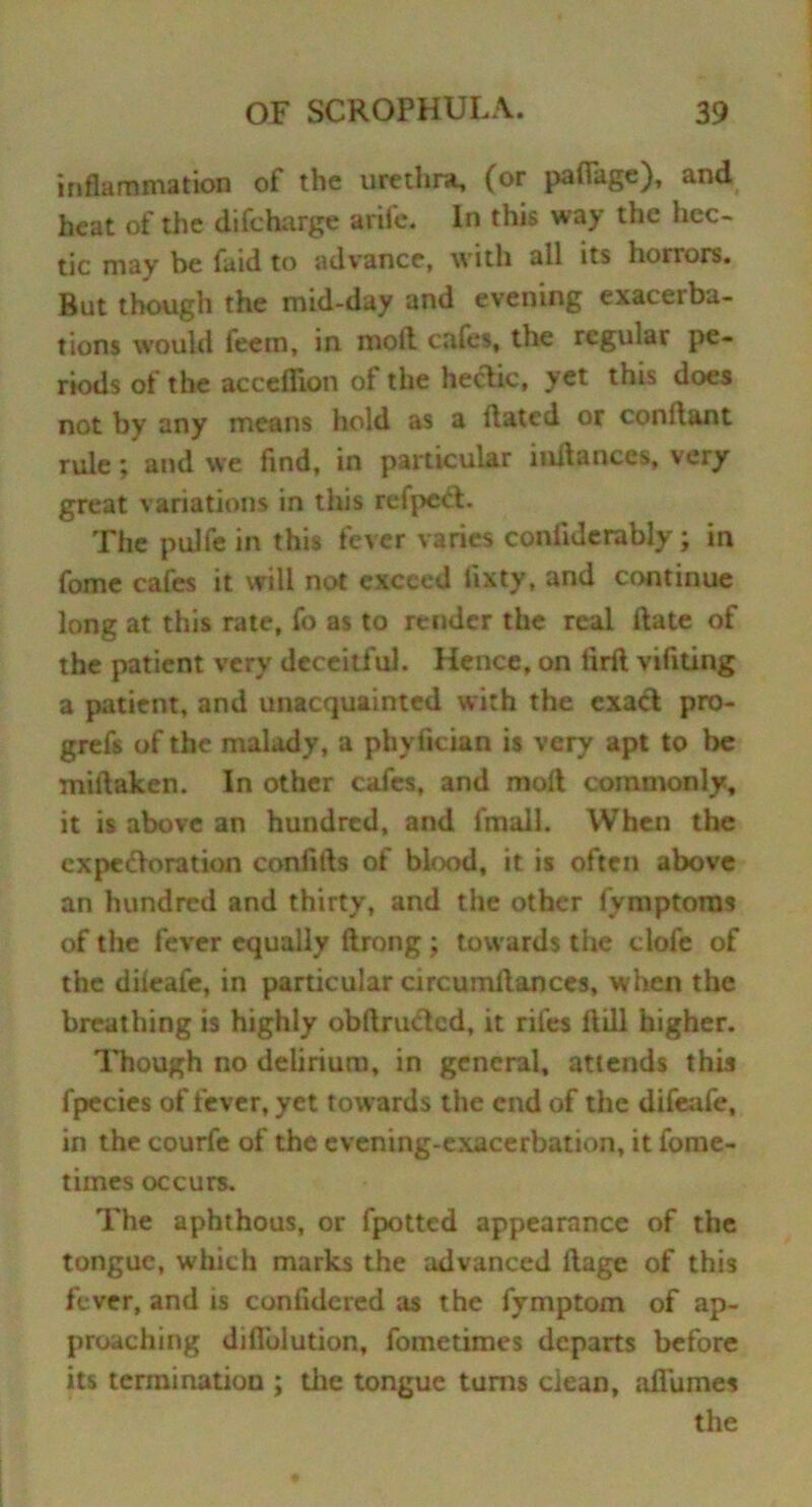 inflammation of the urethra, (or pafiage), and heat of the difcharge arife. In this way the hec- tic may be faid to advance, with all its horrors. But though the mid-day and evening exacerba- tions would feem, in moil cafes, the regular pe- riods of the acceflion of the hectic, yet this does not by any means hold as a Hated or conftant rule; and we find, in particular initances, very great variations in this refpcCt. The pulfe in this fever varies conllderably; in fome cafes it will not exceed fixty, and continue long at this rate, fo as to render the real Hate of the patient very deceitful. Hence, on iirft vifiting a patient, and unacquainted with the exact pro- grefs of the malady, a phyfician is very apt to Ire miftaken. In other cafes, and molt commonly, it is above an hundred, and fmall. When the expectoration confifts of blood, it is often above an hundred and thirty, and the other fymptoms of the fever equally ftrong; towards the clofe of the dileafe, in particular circumltances, w hen the breathing is highly obftructed, it riles ft ill higher. Though no delirium, in general, attends this fpecies of fever, yet towards the end of the difeafe, in the courfe of the evening-exacerbation, it fome- times occurs. The aphthous, or fpotted appearance of the tongue, which marks the advanced ftage of this fever, and is confidcred as the fymptom of ap- proaching diflblution, fometimes departs before its termination ; the tongue turns clean, aflumes the