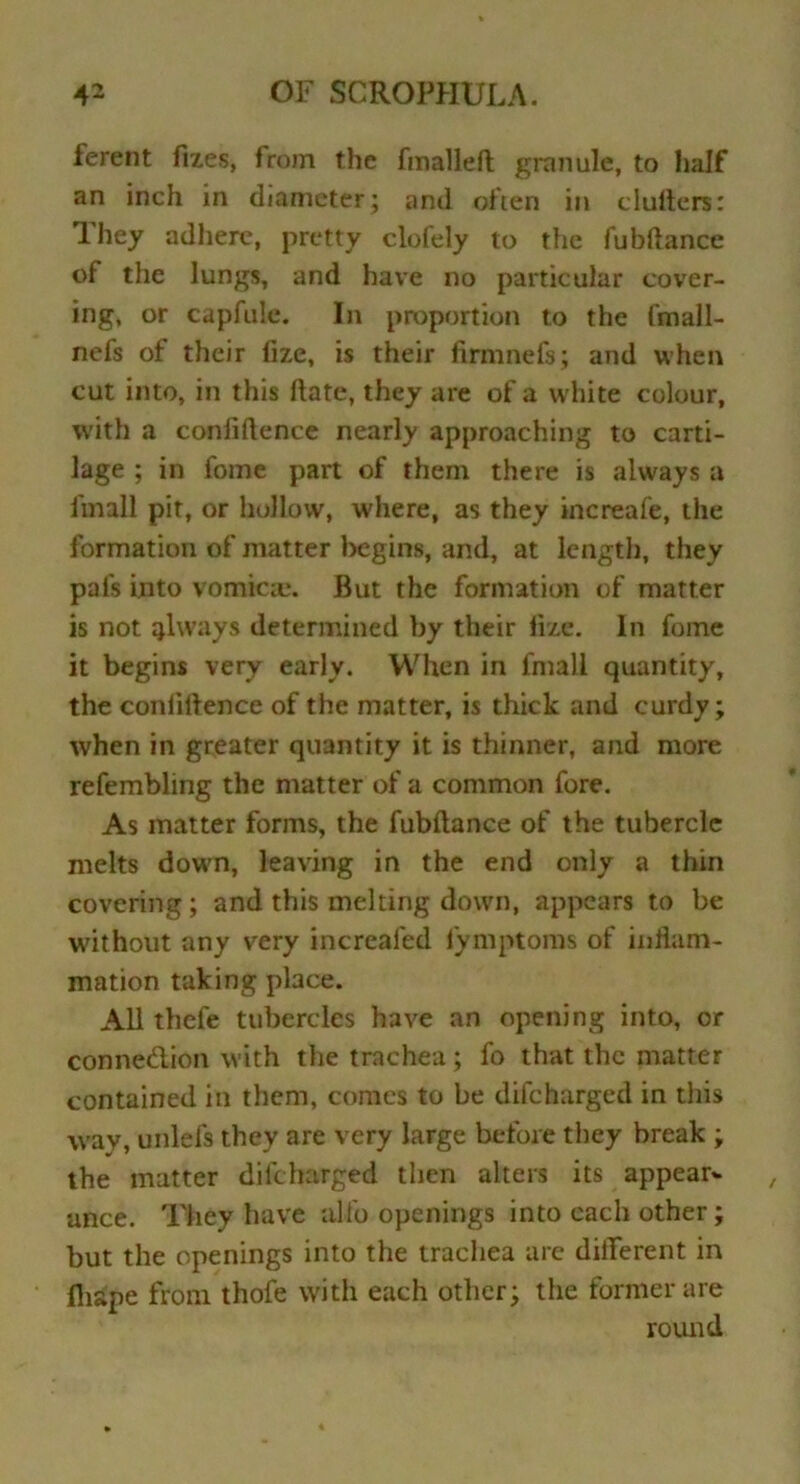 ferent fixes, from the finalled granule, to lmlf an inch in diameter; and often in cluflers: lhey adhere, pretty clofely to the fubftance of the lungs, and have no particular cover- ing, or capfulc. In proportion to the fmall- nefs of their fize, is their firmnefs; and when cut into, in this ftate, they are of a white colour, with a confidence nearly approaching to carti- lage ; in fome part of them there is always a finall pit, or hollow, where, as they increafe, the formation of matter begins, and, at length, they pal's into vomica;. But the formation of matter is not always determined by their fize. In fome it begins very early. When in finall quantity, the confidence of the matter, is thick and curdy; when in greater quantity it is thinner, and more refembling the matter of a common fore. As matter forms, the fubdance of the tubercle melts down, leaving in the end only a thin covering; and this melting down, appears to be without any very increaied lymptoms of inflam- mation taking place. All thefe tubercles have an opening into, or conne&ion with the trachea ; fo that the matter contained in them, comes to be difeharged in this wav, unlefs they are very large before they break ; the matter difeharged then alters its appear* ance. They have alfo openings into each other; but the openings into the trachea arc different in fliape from thofe with each other; the former are round