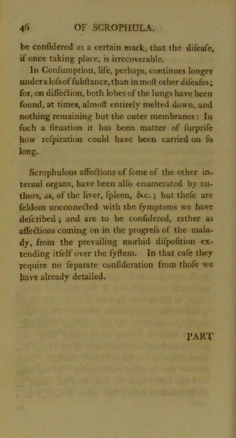 be confidered as a certain mark, that the difeafc, if once taking place, is irrecoverable. In Confiunption, life, perhaps, continues longer underalofsof lubftance,than in molt other difeafes; for, on difleCtion, both lobes of the lungs have been found, at times, almoft entirely melted down, and nothing remaining but the outer membranes : In fuch a fituation it has been matter of furprife how refpiration could have been carried on fa long. Scrophulous affeCtions of fome of the other in- ternal organs, have been alto enumerated by au- thors, as, of the liver, fplecn, &c.; but thefe are feldom unconnected with the fymptoms we have defcribed ; and are to be confidered, rather as affeCtions coining on in the progrefs of the mala- dy, from the prevailing morbid difpofition ex- tending itfelf over the fyftem. In that cafe they require no feparate confideration from thofe we Jiave already detailed. PART