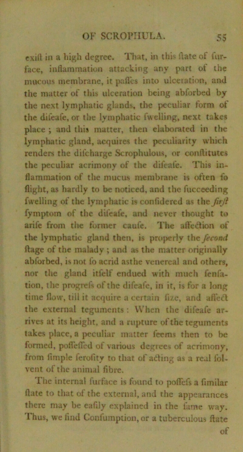 exift in a high degree. That, in this date of fur- face, inflammation attacking any part ot the mucous membrane, it paflcs into ulceiation, and the matter of this ulceration being abforbed by the next lymphatic glands, the peculiar form of the difeafe, or the lymphatic (Veiling, next takes place ; and this matter, then elaborated in the lymphatic gland, acquires tire peculiarity which renders the difeharge Scrophulous, or conftitutes the peculiar acrimony of the difeafe. This in- flammation of the mucus membrane is often fo flight, as hardly to be noticed, and the fucceeding fweliing of the lymphatic is conlidercd as the JirJi fymptom of the difeafe, and never thought to arife from the former caufe. The affection of the lymphatic gland then, is properly the fecotui ftage of the malady ; and as the matter originally abforbed, is not fo acrid asthe venereal and others, nor the gland itfeif endued with much fen fa- tion, the progrefs of the difeafe, in it, is for a long time flow, till it acquire a certain fixe, and affed the external teguments: When the difeafe ar- rives at its height, and a rupture of the teguments takes place, a peculiar matter feems then to be formed, poflefled of various degrees of acrimony, from Ample ferofity to that of adtng as a real Ad- vent of the animal fibre. The internal furface is found to pofiefs 3 fimilar ftate to that of the external, and the appearances there may be eafily explained in the fame way. Thus, we find Confumption, or a tuberculous ftate of