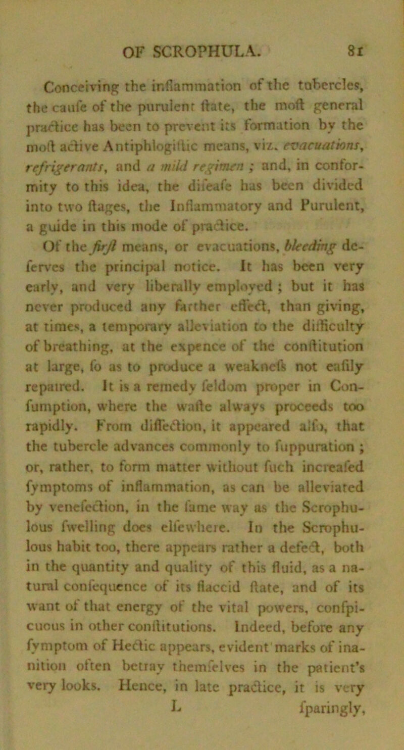 Conceiving the inflammation of the tubercles, the caufe of the purulent ftate, the moft general practice has been to prevent its formation by the moft adive Antiphiogitlic means, viz. evacuations, refrigerants, and a mild regimen ; and, in confor- mity to this idea, the difeafe has been divided into two ftages, the Inflammatory and Purulent, a guide in this mode of pradice. Of the jirjl means, or evacuations, bleeding dc- ferves the principal notice. It has been very early, and very liberally employed ; but it has never produced any farther effect, than giving, at times, a temporary allegation to the difticulty of breathing, at the expence of the conftitution at large, fo as to prtxiuce a weakneR not eaiily repatred. It is a remedy feldom proper in Con- fumption, where the walk always proceeds too rapidly. From diffedion, it appeared alio, that the tubercle advances commonly to fuppuration ; or, rather, to form matter without fuch increafcd fymptoms of inflammation, as can be alleviated by venefection, in the lame way as the Scrophu- lous fwelling docs eli'cwhere. In the Scrophu- lous habit too, there appears rather a defed, both in the quantity and quality of this fluid, as a na- tural confequence of its flaccid ftate, and of its want ol that energy of the vital powers, confpi- cuous in other conftitution*. I ndeed, before any fymptom of Hedic appears, evident marks of ina- nition often betray themfelves in the patient’s very looks. Hence, in late pradice, it is very L lparingly,