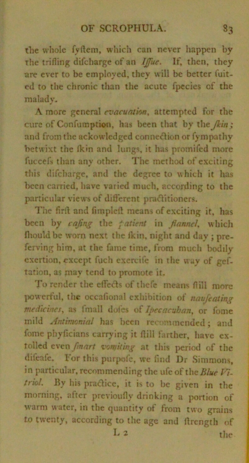 the whole fyftem, wliich can never happen by the trifling difcharge of an IJfue. If, then, they are ever to be employed, they will be better fuit- ed to the chronic than the acute fpecies of the malady. A more general evacuation, attempted for the cure of Confumption, has been that by the Jkin; and from the ackowledged connexion or fympathy betwixt the Hem and lungs, it has promifed more fuccefs than any other. The method of exciting this difcharge, and the degree to which it has been carried, have varied much, according to the particular views of different pnuflitioners. The firfl and fimplefl means of exciting it, has been by cafing the [atient in fiannei, which fliouldbe worn next the fkin, night and day ; pre- ferving him, at the fame time, from much bodily exertion, except fuch excrcife in the way of gef- tation, as mav tend to promote ir. To render the effects of tlicfe means flill more powerful, the occalional exhibition of nau[eating medicines, as fmall doles of Ipecaatban, or fume mild Antimenial has been recommended; and fome phyficians carrying it flill farther, have ex- tolled even /mart vomiting at tiiis period of the difeafe. For this purpofc, we find Dr Simmons, in particular, recommending the ufe of the Blue 11- friol. By his practice, it is to be given in the morning, after previoufly drinking a portion of warm water, in the quantity of from two grains to twenty, according to the age and flrength of L 2 the