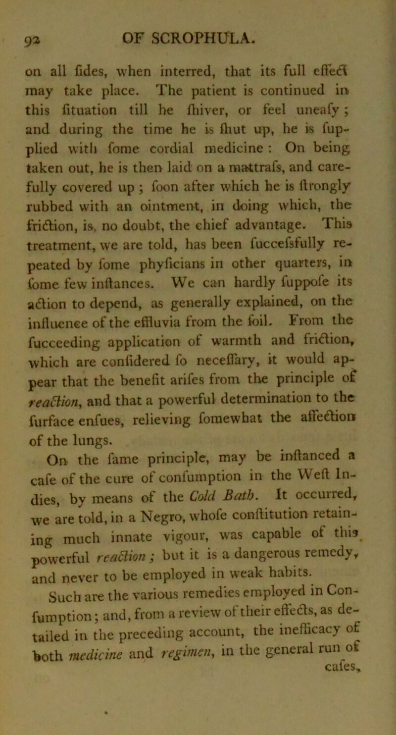 on all Tides, when interred, that its full effect may take place. The patient is continued in this fituation till he fhivcr, or feel uneafy; and during the time he is fliut up, he is fup- plied with fome cordial medicine : On being taken out, he is then laid on a mattrafs, and care- fully covered up ; foon after which he is ftrongly rubbed with an ointment, in doing which, the fridtion, is, no doubt, the chief advantage. This treatment, we are told, has been fuccefsfully re- peated by fome phyficians in other quarters, in fome few inftances. We can hardly luppole its adlion to depend, as generally explained, on the influence of the effluvia from the foil. From the fucceeding application of warmth and fridlion, which are conlidered fo neceflary, it would ap- pear that the benefit arifes from the principle off reaction, and that a powerful determination to the furface enfues, relieving fornewhat the afFedtion of the lungs. On the fame principle, may be inflanced a cafe of the cure of confumption in the Weft In- dies, by means ot the Cold Ruth. It occuiied, we are told, in a Negro, whofe conftitution retain- ing much innate vigour, was capable of this powerful reaction; but it is a dangerous remedy, and never to be employed in weak habits. Such are the various remedies employed in Con- fumption ; and, from a review of their effects, as de- tailed in the preceding account, the inefficacy of both medicine and regimen, in the general run of cates.