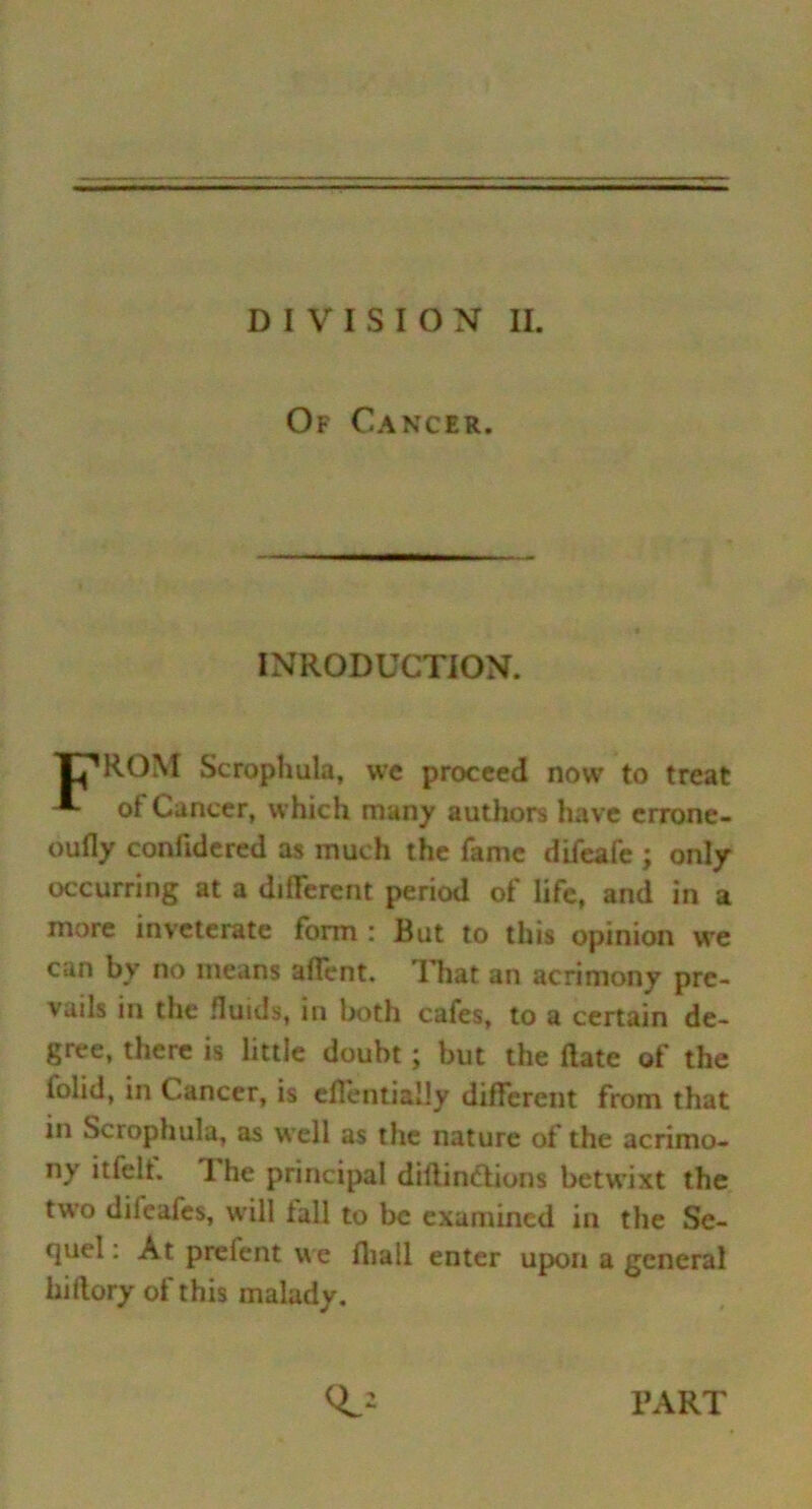 DIVISION II. Of Cancer. INRODUCTION. T^ROM Scrophula, we proceed now to treat of Cancer, which many authors have errone- oufly confidered as much the fame difeafe ; only occurring at a different period of life, and in a more inveterate form : But to this opinion we can by no means affent. That an acrimony pre- vails in the fluids, in both cafes, to a certain de- gree, there is little doubt; but the date of the iolid, in Cancer, is eflentiaHy different from that in Scrophula, as well as the nature of the acrimo- ny itfelt. I he principal didindtions betwixt the two difeafes, will tall to be examined in the Se- quel: At prelent we fliall enter upon a general hi dory of this malady. PART