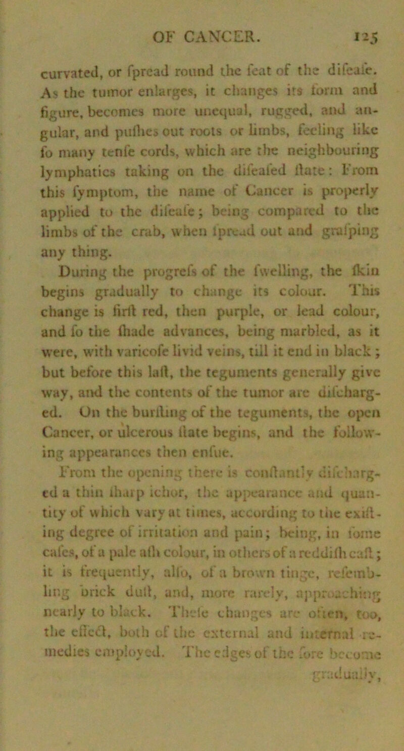 curvated, or fpread round the feat of the dileate. As the tumor enlarges, it changes its form and figure, becomes more unequal, rugged, and an- gular, and padres out roots or limbs, feeling like fo many tenfe cords, which are the neighbouring lymphatics taking on the difealed date: From this fymptom, the name of Cancer i» properly- applied to the difeafe; being compared to the limbs of the crab, when Ip re ad out and gralping any thing. During the progrefs of the fuelling, the ikiu begins gradually to change its colour. This change is firll red, then purple, or lead colour, and fo the Ihude advances, being marbled, as it were, with varieofe livid veins, till it end in black ; but before this kill, the teguments generally give way, and the contents of the tumor are uncharg- ed. On the burilmg of the teguments, the open Cancer, or ulcerous date begins, and the follow- ing appearances then enfue. From the opening there is coiidantly uncharg- ed a thin lharp ichor, the appearance and quan- tity of which vary at times, according to tire exit- ing degree of irritation and pain; being, in fotne cafes, of a pale ath colour, in others of areddiihcafl; it is frequently, alio, oi a brown tinge, refemo- ling brick dud, and, more rarely, approaching nearly to black. Thele changes are often, too, the efiecl, both of the external and internal re- medies employed. The edges of the fore become gradually,